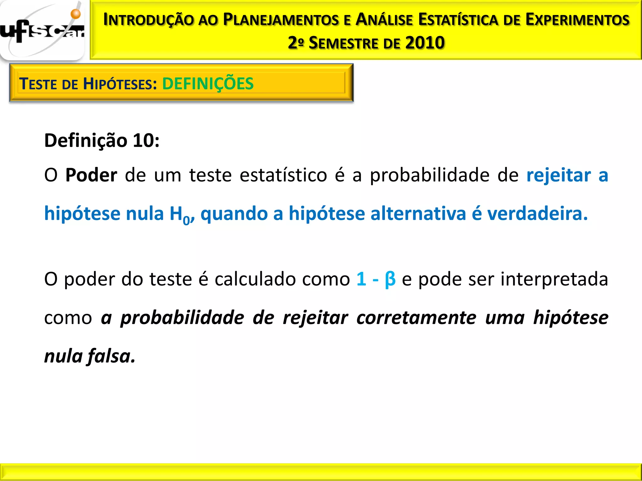 INTRODUÇÃO AO PLANEJAMENTOS E ANÁLISE ESTATÍSTICA DE EXPERIMENTOS
                               2º SEMESTRE DE 2010

TESTE DE HIPÓTESES: DEFINIÇÕES


   Definição 10:
   O Poder de um teste estatístico é a probabilidade de rejeitar a
   hipótese nula H0, quando a hipótese alternativa é verdadeira.


   O poder do teste é calculado como 1 - β e pode ser interpretada
   como a probabilidade de rejeitar corretamente uma hipótese
   nula falsa.
 