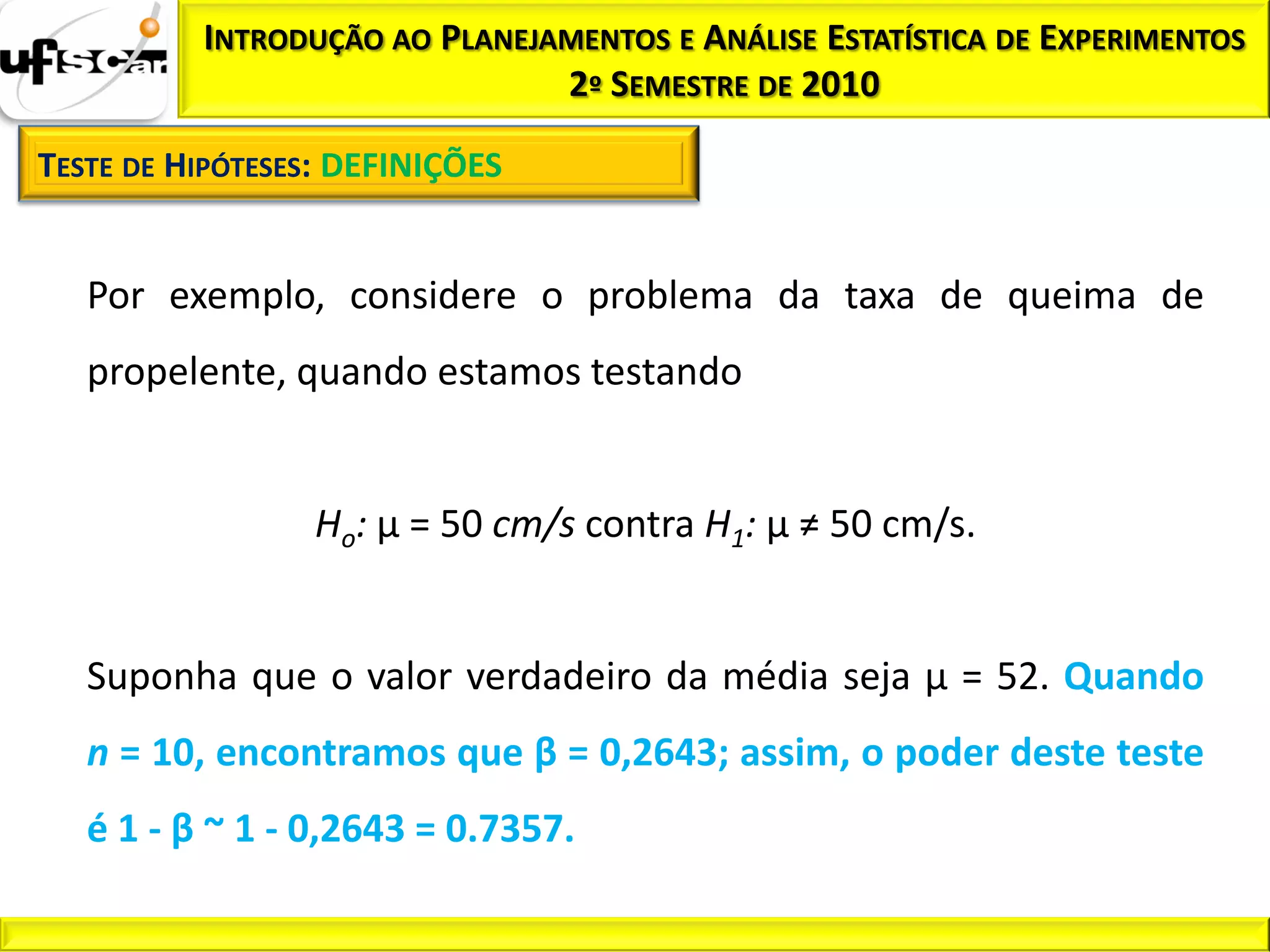 INTRODUÇÃO AO PLANEJAMENTOS E ANÁLISE ESTATÍSTICA DE EXPERIMENTOS
                               2º SEMESTRE DE 2010

TESTE DE HIPÓTESES: DEFINIÇÕES


   Por exemplo, considere o problema da taxa de queima de
   propelente, quando estamos testando


                 Ho: µ = 50 cm/s contra H1: µ ≠ 50 cm/s.


   Suponha que o valor verdadeiro da média seja µ = 52. Quando
   n = 10, encontramos que β = 0,2643; assim, o poder deste teste
   é 1 - β ~ 1 - 0,2643 = 0.7357.
 
