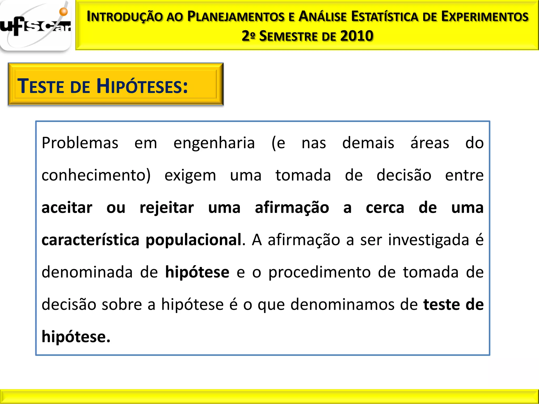 INTRODUÇÃO AO PLANEJAMENTOS E ANÁLISE ESTATÍSTICA DE EXPERIMENTOS
                             2º SEMESTRE DE 2010


TESTE DE HIPÓTESES:

  Problemas em engenharia (e nas demais áreas do
  conhecimento) exigem uma tomada de decisão entre
  aceitar ou rejeitar uma afirmação a cerca de uma
  característica populacional. A afirmação a ser investigada é
  denominada de hipótese e o procedimento de tomada de
  decisão sobre a hipótese é o que denominamos de teste de
  hipótese.
 