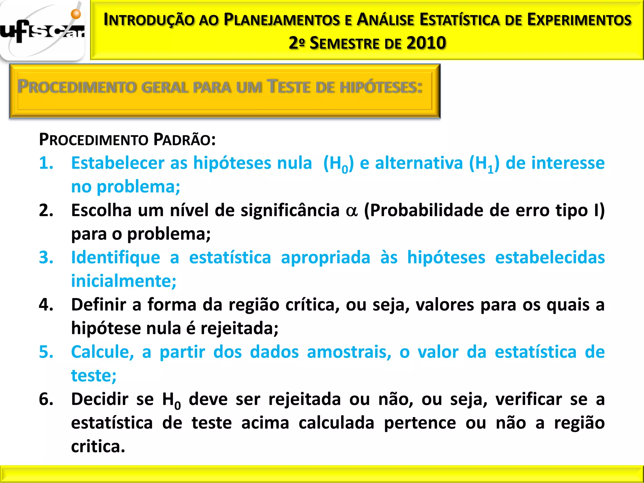 INTRODUÇÃO AO PLANEJAMENTOS E ANÁLISE ESTATÍSTICA DE EXPERIMENTOS
                              2º SEMESTRE DE 2010

PROCEDIMENTO GERAL PARA UM TESTE DE HIPÓTESES:

  PROCEDIMENTO PADRÃO:
  1. Estabelecer as hipóteses nula (H0) e alternativa (H1) de interesse
     no problema;
  2. Escolha um nível de significância (Probabilidade de erro tipo I)
     para o problema;
  3. Identifique a estatística apropriada às hipóteses estabelecidas
     inicialmente;
  4. Definir a forma da região crítica, ou seja, valores para os quais a
     hipótese nula é rejeitada;
  5. Calcule, a partir dos dados amostrais, o valor da estatística de
     teste;
  6. Decidir se H0 deve ser rejeitada ou não, ou seja, verificar se a
     estatística de teste acima calculada pertence ou não a região
     critica.
 