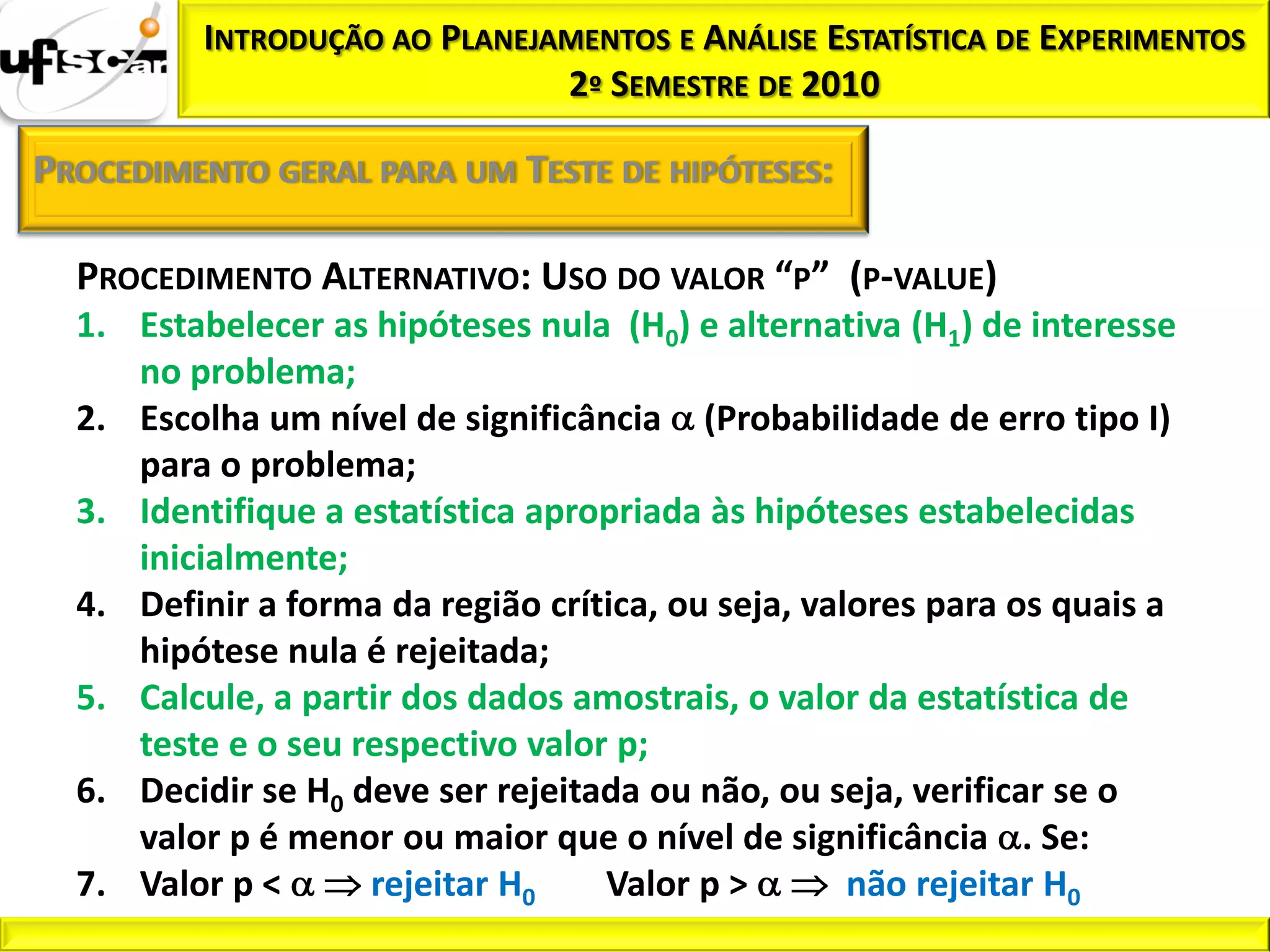 INTRODUÇÃO AO PLANEJAMENTOS E ANÁLISE ESTATÍSTICA DE EXPERIMENTOS
                               2º SEMESTRE DE 2010

PROCEDIMENTO GERAL PARA UM TESTE DE HIPÓTESES:

  PROCEDIMENTO ALTERNATIVO: USO DO VALOR “P” (P-VALUE)
  1. Estabelecer as hipóteses nula (H0) e alternativa (H1) de interesse
     no problema;
  2. Escolha um nível de significância (Probabilidade de erro tipo I)
     para o problema;
  3. Identifique a estatística apropriada às hipóteses estabelecidas
     inicialmente;
  4. Definir a forma da região crítica, ou seja, valores para os quais a
     hipótese nula é rejeitada;
  5. Calcule, a partir dos dados amostrais, o valor da estatística de
     teste e o seu respectivo valor p;
  6. Decidir se H0 deve ser rejeitada ou não, ou seja, verificar se o
     valor p é menor ou maior que o nível de significância . Se:
  7. Valor p <      rejeitar H0    Valor p >        não rejeitar H0
 