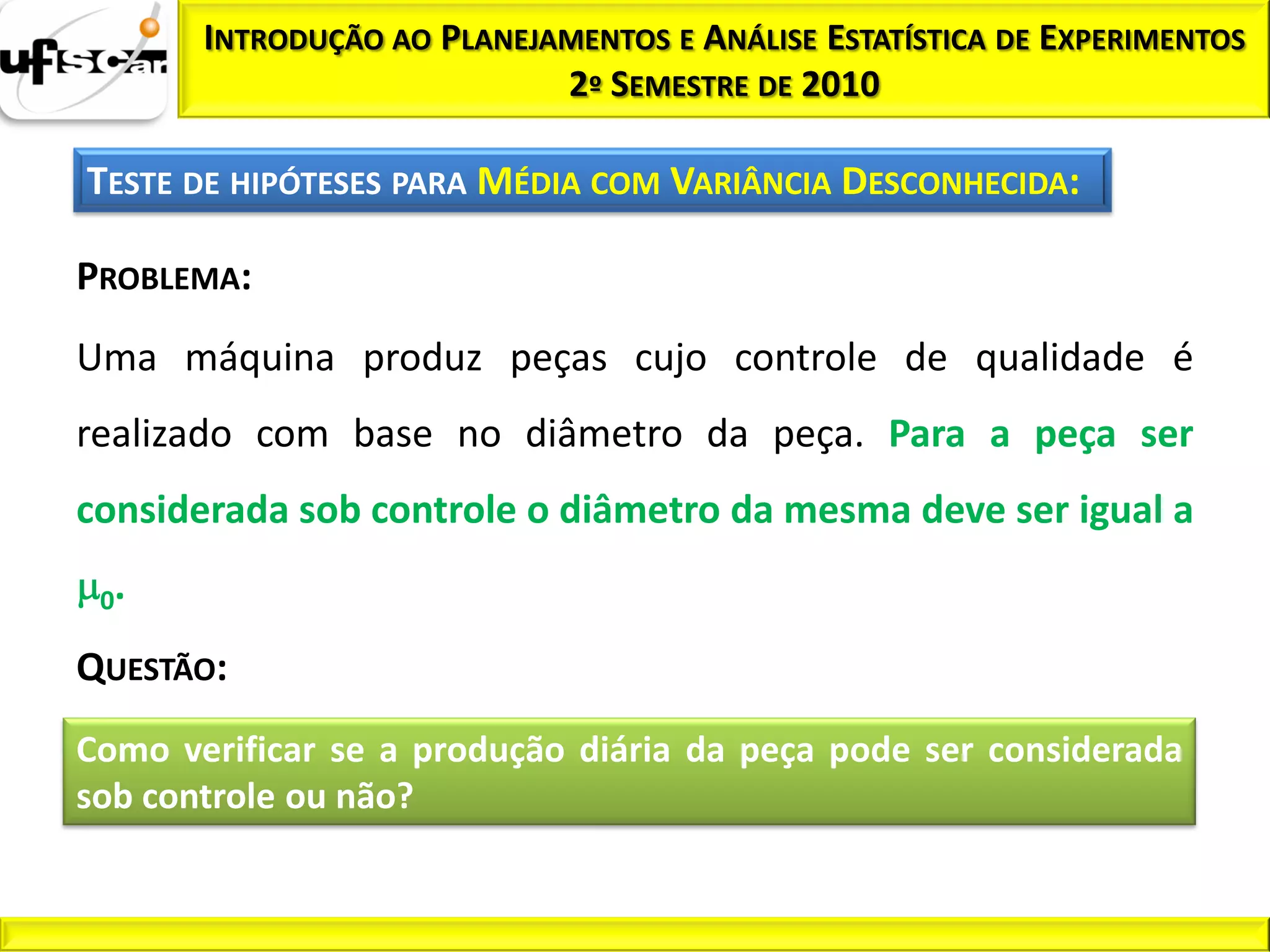 INTRODUÇÃO AO PLANEJAMENTOS E ANÁLISE ESTATÍSTICA DE EXPERIMENTOS
                            2º SEMESTRE DE 2010

TESTE DE HIPÓTESES PARA MÉDIA COM VARIÂNCIA DESCONHECIDA:

PROBLEMA:
Uma máquina produz peças cujo controle de qualidade é
realizado com base no diâmetro da peça. Para a peça ser
considerada sob controle o diâmetro da mesma deve ser igual a

 0.

QUESTÃO:
Como verificar se a produção diária da peça pode ser considerada
sob controle ou não?
 