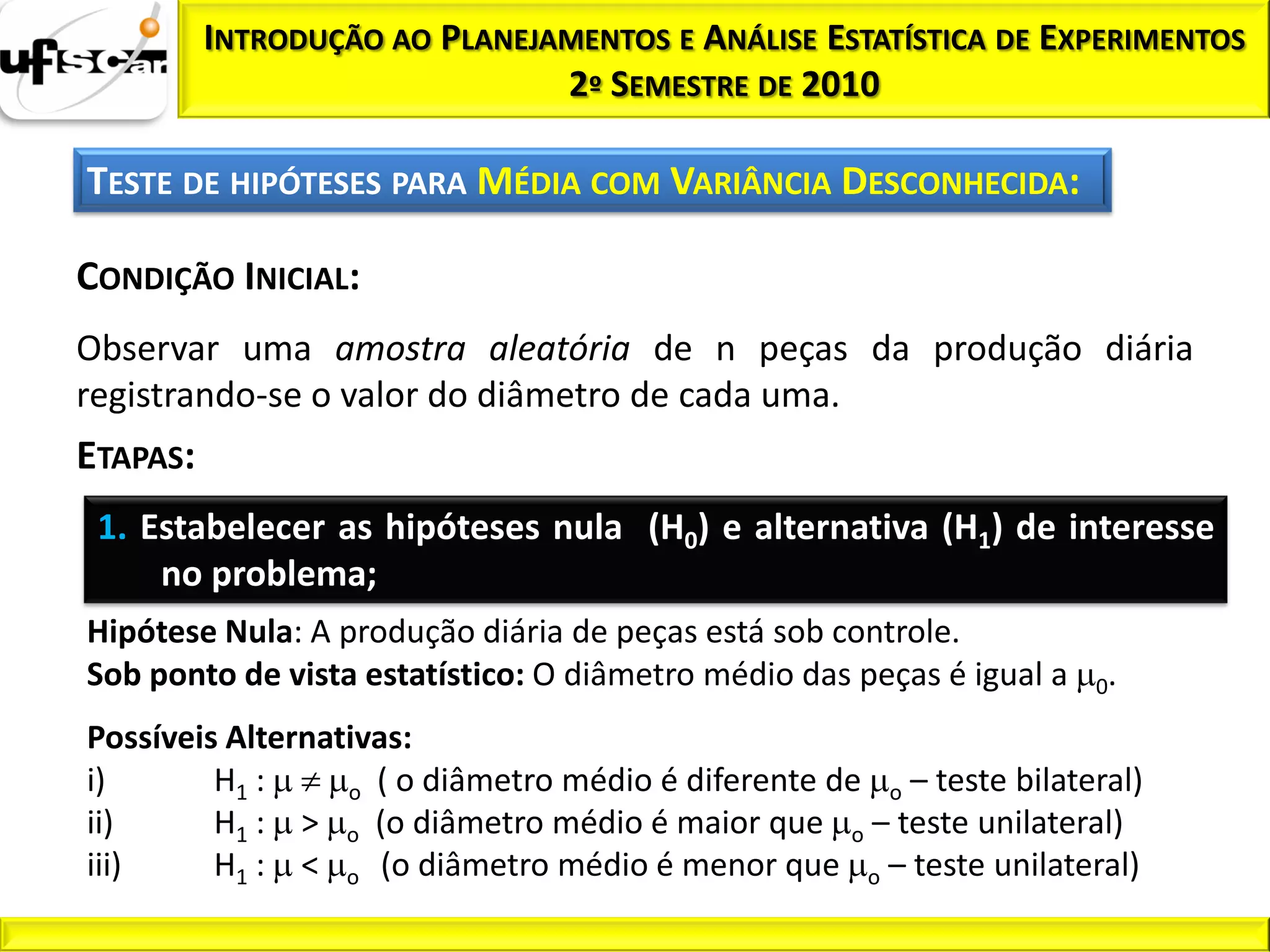 INTRODUÇÃO AO PLANEJAMENTOS E ANÁLISE ESTATÍSTICA DE EXPERIMENTOS
                               2º SEMESTRE DE 2010

TESTE DE HIPÓTESES PARA MÉDIA COM VARIÂNCIA DESCONHECIDA:

CONDIÇÃO INICIAL:
Observar uma amostra aleatória de n peças da produção diária
registrando-se o valor do diâmetro de cada uma.
ETAPAS:
 1. Estabelecer as hipóteses nula (H0) e alternativa (H1) de interesse
     no problema;
Hipótese Nula: A produção diária de peças está sob controle.
Sob ponto de vista estatístico: O diâmetro médio das peças é igual a   0.

Possíveis Alternativas:
i)       H1 :     o ( o diâmetro médio é diferente de o – teste bilateral)
ii)      H1 : > o (o diâmetro médio é maior que o – teste unilateral)
iii)     H1 : < o (o diâmetro médio é menor que o – teste unilateral)
 