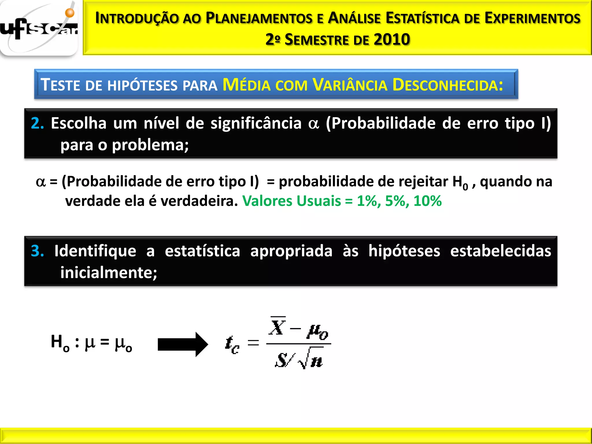 INTRODUÇÃO AO PLANEJAMENTOS E ANÁLISE ESTATÍSTICA DE EXPERIMENTOS
                              2º SEMESTRE DE 2010

 TESTE DE HIPÓTESES PARA MÉDIA COM VARIÂNCIA DESCONHECIDA:
2. Escolha um nível de significância       (Probabilidade de erro tipo I)
    para o problema;

  = (Probabilidade de erro tipo I) = probabilidade de rejeitar H0 , quando na
     verdade ela é verdadeira. Valores Usuais = 1%, 5%, 10%


3. Identifique a estatística apropriada às hipóteses estabelecidas
    inicialmente;


  Ho :   =   o
 
