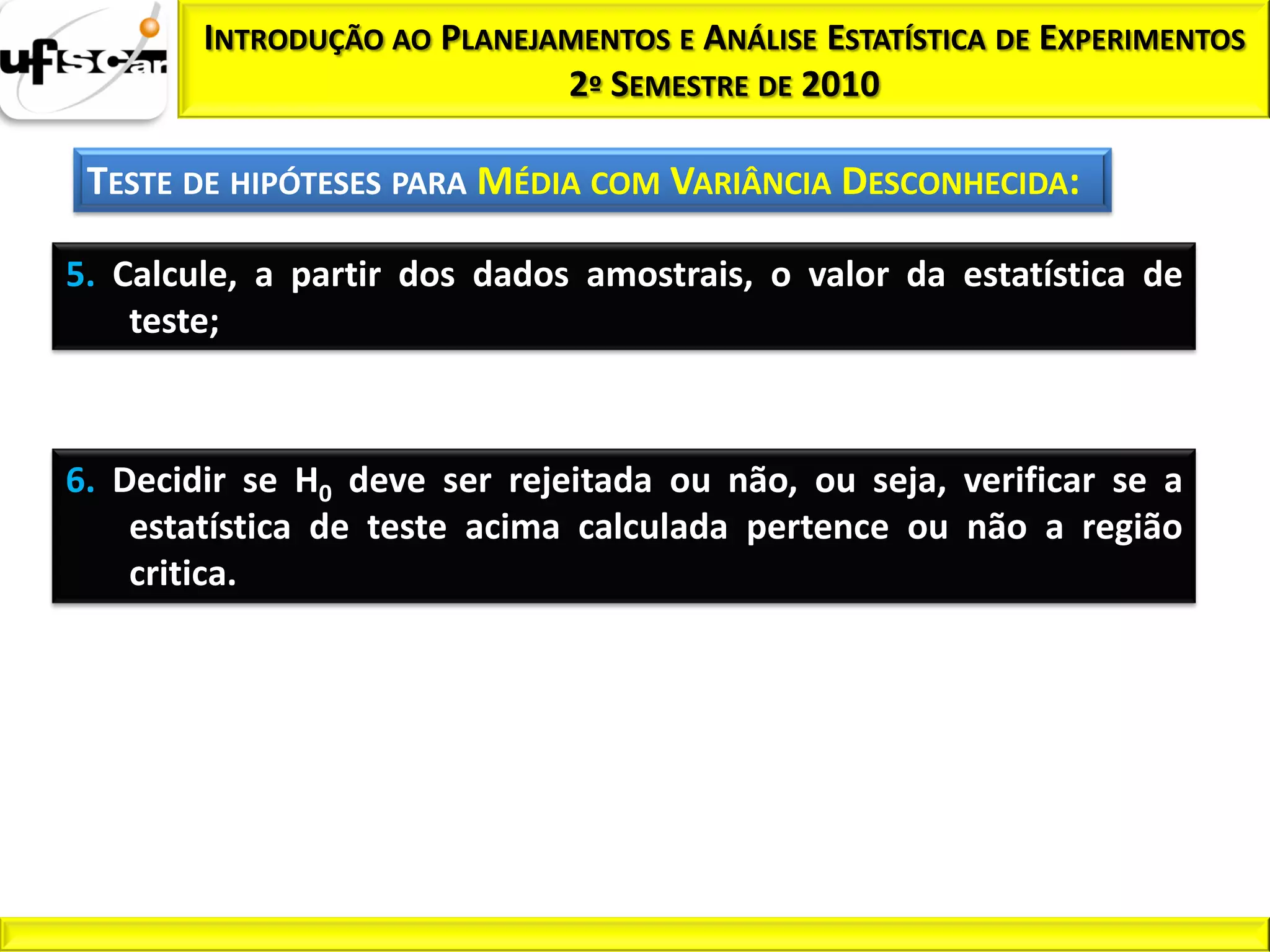 INTRODUÇÃO AO PLANEJAMENTOS E ANÁLISE ESTATÍSTICA DE EXPERIMENTOS
                             2º SEMESTRE DE 2010

 TESTE DE HIPÓTESES PARA MÉDIA COM VARIÂNCIA DESCONHECIDA:

5. Calcule, a partir dos dados amostrais, o valor da estatística de
    teste;



6. Decidir se H0 deve ser rejeitada ou não, ou seja, verificar se a
    estatística de teste acima calculada pertence ou não a região
    critica.
 