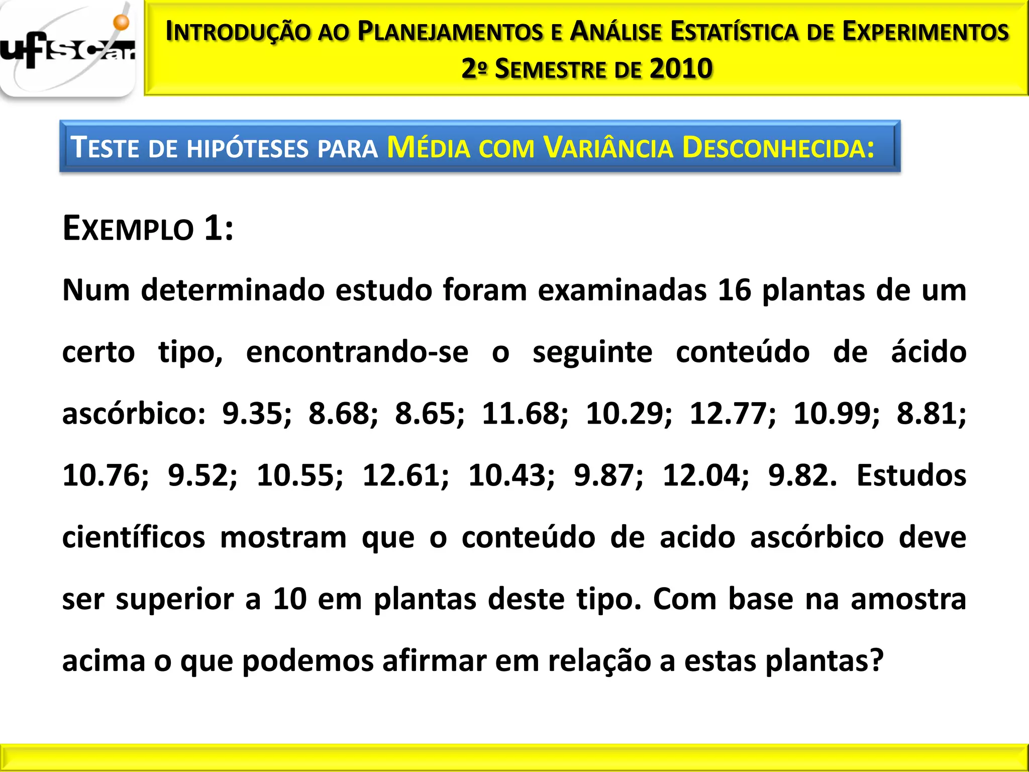 INTRODUÇÃO AO PLANEJAMENTOS E ANÁLISE ESTATÍSTICA DE EXPERIMENTOS
                            2º SEMESTRE DE 2010

TESTE DE HIPÓTESES PARA MÉDIA COM VARIÂNCIA DESCONHECIDA:

EXEMPLO 1:
Num determinado estudo foram examinadas 16 plantas de um
certo tipo, encontrando-se o seguinte conteúdo de ácido
ascórbico: 9.35; 8.68; 8.65; 11.68; 10.29; 12.77; 10.99; 8.81;
10.76; 9.52; 10.55; 12.61; 10.43; 9.87; 12.04; 9.82. Estudos
científicos mostram que o conteúdo de acido ascórbico deve
ser superior a 10 em plantas deste tipo. Com base na amostra
acima o que podemos afirmar em relação a estas plantas?
 