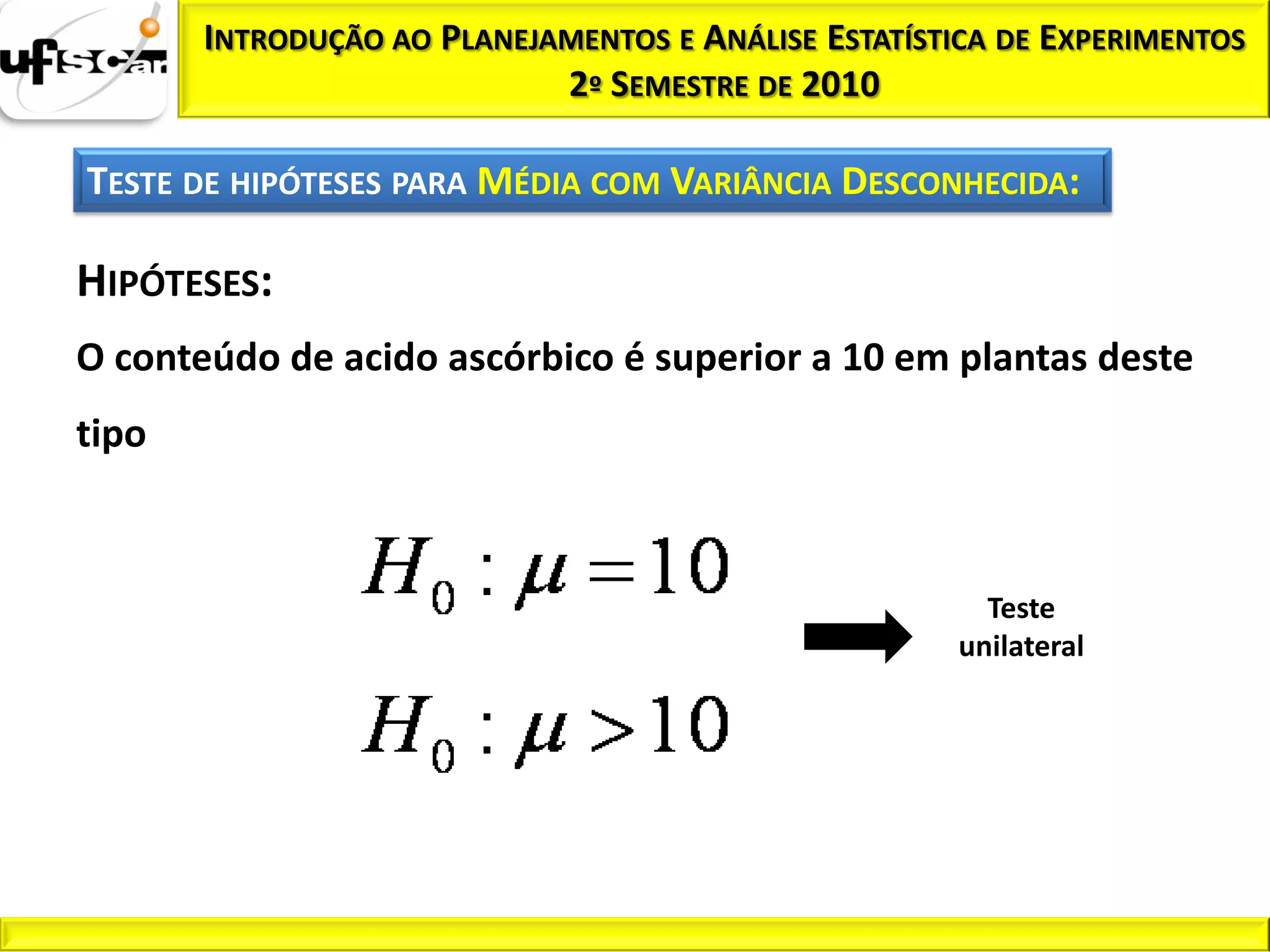 INTRODUÇÃO AO PLANEJAMENTOS E ANÁLISE ESTATÍSTICA DE EXPERIMENTOS
                            2º SEMESTRE DE 2010

TESTE DE HIPÓTESES PARA MÉDIA COM VARIÂNCIA DESCONHECIDA:

HIPÓTESES:
O conteúdo de acido ascórbico é superior a 10 em plantas deste
tipo



                                                        Teste
                                                      unilateral
 