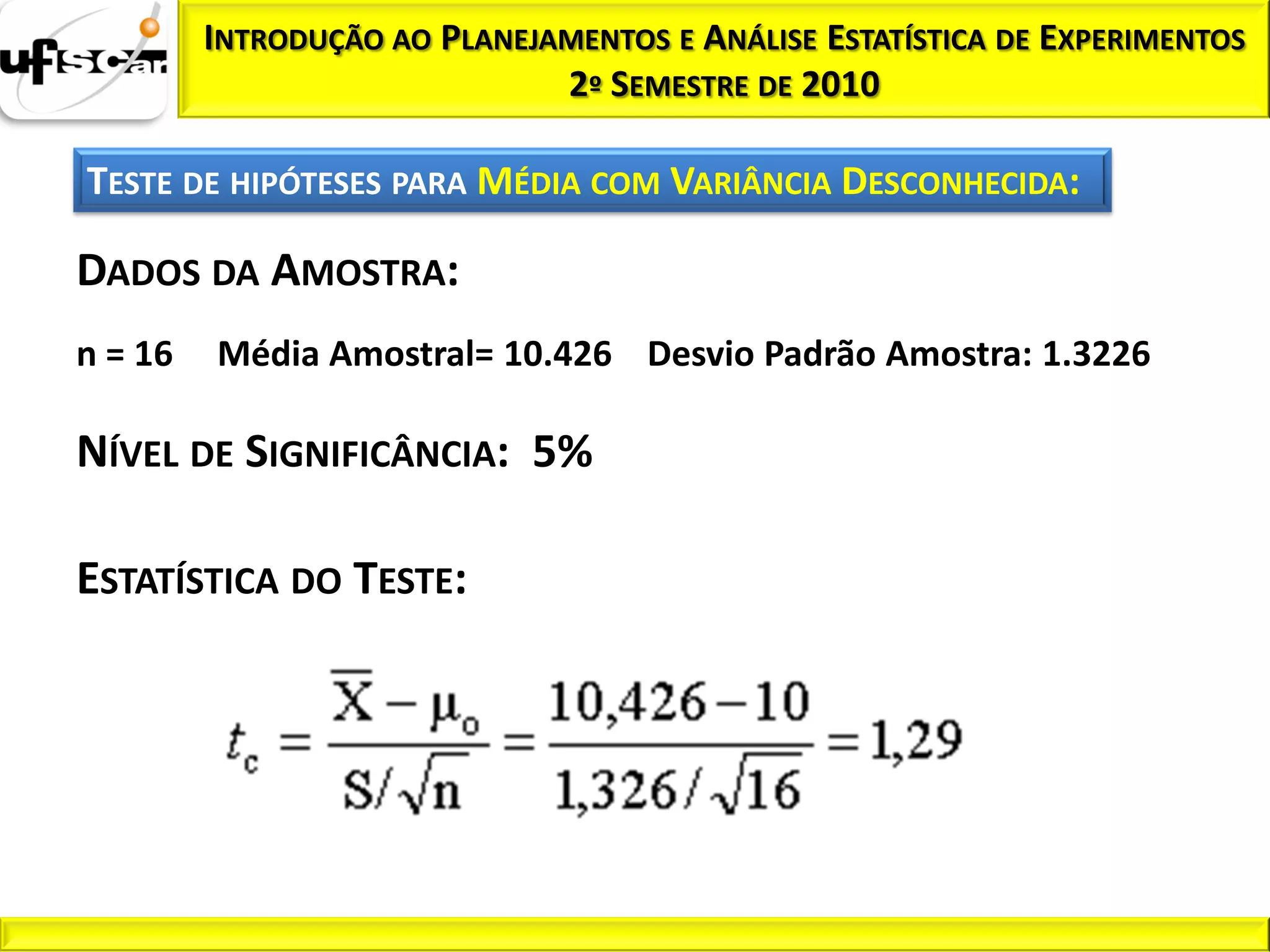 INTRODUÇÃO AO PLANEJAMENTOS E ANÁLISE ESTATÍSTICA DE EXPERIMENTOS
                              2º SEMESTRE DE 2010

TESTE DE HIPÓTESES PARA MÉDIA COM VARIÂNCIA DESCONHECIDA:

DADOS DA AMOSTRA:
n = 16   Média Amostral= 10.426 Desvio Padrão Amostra: 1.3226

NÍVEL DE SIGNIFICÂNCIA: 5%

ESTATÍSTICA DO TESTE:
 