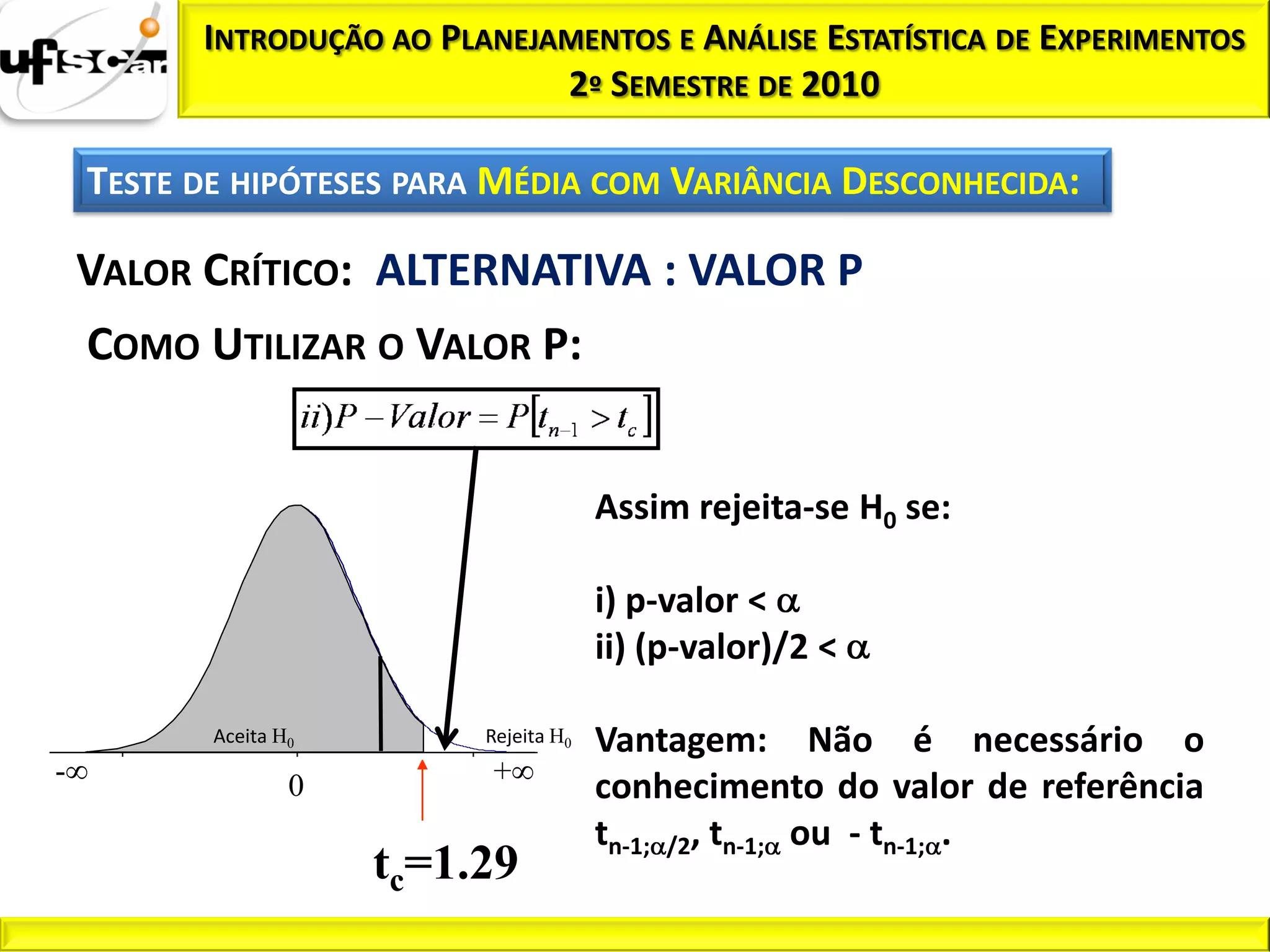INTRODUÇÃO AO PLANEJAMENTOS E ANÁLISE ESTATÍSTICA DE EXPERIMENTOS
                               2º SEMESTRE DE 2010

    TESTE DE HIPÓTESES PARA MÉDIA COM VARIÂNCIA DESCONHECIDA:

    VALOR CRÍTICO: ALTERNATIVA : VALOR P
    COMO UTILIZAR O VALOR P:


                                             Assim rejeita-se H0 se:

                                             i) p-valor <
                                             ii) (p-valor)/2 <

           Aceita H0            Rejeita H0   Vantagem: Não é necessário o
-    5            10       15   +              20
                   0                         conhecimento do valor de referência
                                             tn-1; /2, tn-1; ou - tn-1; .
                       tc=1.29
 