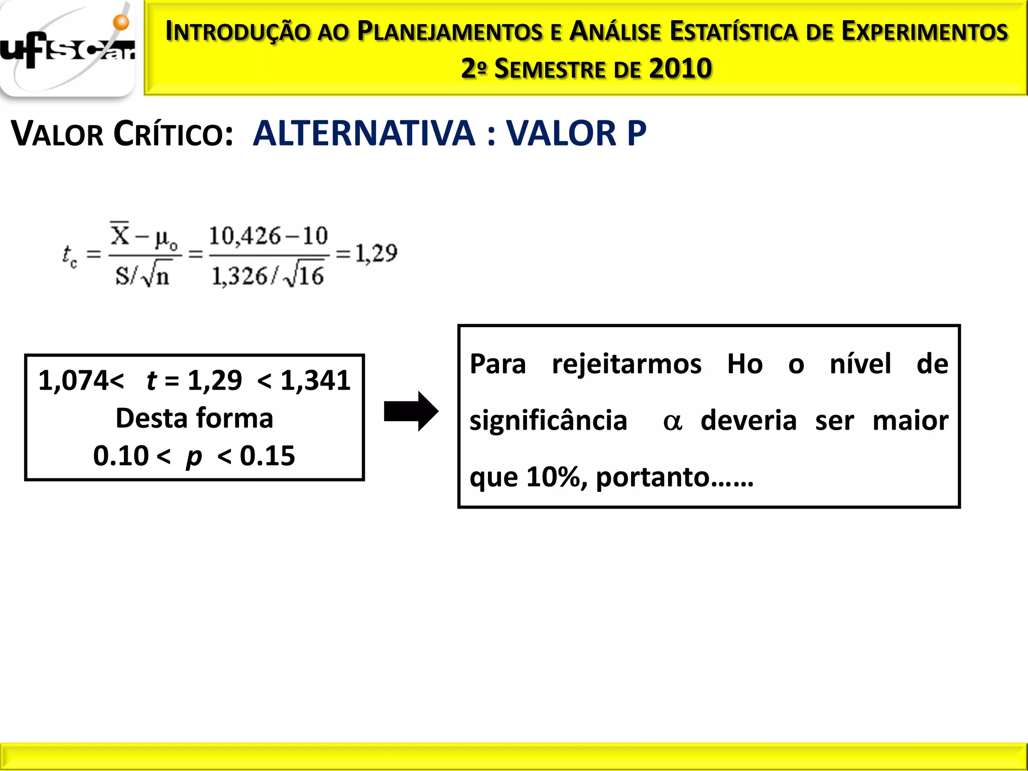INTRODUÇÃO AO PLANEJAMENTOS E ANÁLISE ESTATÍSTICA DE EXPERIMENTOS
                               2º SEMESTRE DE 2010

VALOR CRÍTICO: ALTERNATIVA : VALOR P




                                 Para rejeitarmos Ho o nível de
 1,074< t = 1,29 < 1,341
       Desta forma               significância     deveria ser maior
     0.10 < p < 0.15
                                 que 10%, portanto……
 