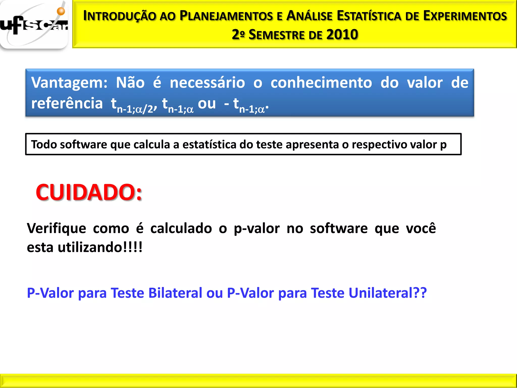 INTRODUÇÃO AO PLANEJAMENTOS E ANÁLISE ESTATÍSTICA DE EXPERIMENTOS
                              2º SEMESTRE DE 2010


Vantagem: Não é necessário o conhecimento do valor de
referência tn-1; /2, tn-1; ou - tn-1; .

Todo software que calcula a estatística do teste apresenta o respectivo valor p


 CUIDADO:
Verifique como é calculado o p-valor no software que você
esta utilizando!!!!

P-Valor para Teste Bilateral ou P-Valor para Teste Unilateral??
 