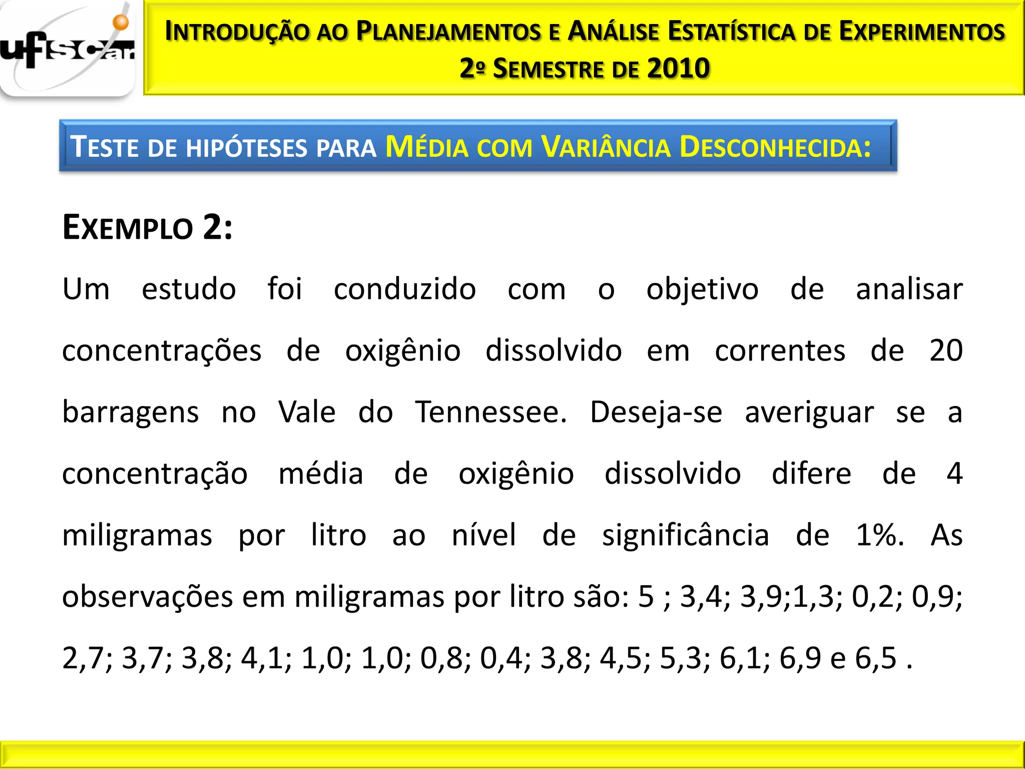 INTRODUÇÃO AO PLANEJAMENTOS E ANÁLISE ESTATÍSTICA DE EXPERIMENTOS
                             2º SEMESTRE DE 2010

TESTE DE HIPÓTESES PARA MÉDIA COM VARIÂNCIA DESCONHECIDA:

EXEMPLO 2:
Um estudo foi conduzido com o objetivo de analisar
concentrações de oxigênio dissolvido em correntes de 20
barragens no Vale do Tennessee. Deseja-se averiguar se a
concentração média de oxigênio dissolvido difere de 4
miligramas por litro ao nível de significância de 1%. As
observações em miligramas por litro são: 5 ; 3,4; 3,9;1,3; 0,2; 0,9;
2,7; 3,7; 3,8; 4,1; 1,0; 1,0; 0,8; 0,4; 3,8; 4,5; 5,3; 6,1; 6,9 e 6,5 .
 