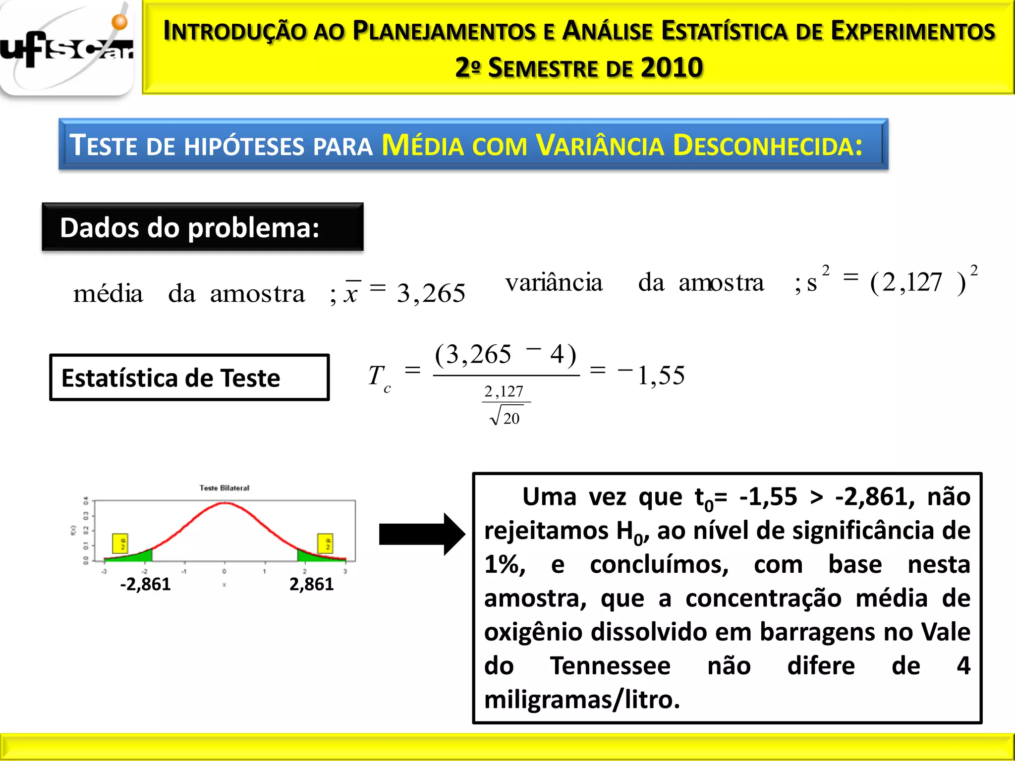 INTRODUÇÃO AO PLANEJAMENTOS E ANÁLISE ESTATÍSTICA DE EXPERIMENTOS
                              2º SEMESTRE DE 2010

TESTE DE HIPÓTESES PARA MÉDIA COM VARIÂNCIA DESCONHECIDA:

Dados do problema:
                                                                               2                2
 média da amostra ; x               3 , 265      variância   da amostra   ;s       ( 2 ,127 )

                                       ( 3 , 265       4)
Estatística de Teste           Tc             2 ,127
                                                             1, 55
                                                20




                                                 Uma vez que t0= -1,55 > -2,861, não
                                              rejeitamos H0, ao nível de significância de
                                              1%, e concluímos, com base nesta
     -2,861            2,861
                                              amostra, que a concentração média de
                                              oxigênio dissolvido em barragens no Vale
                                              do Tennessee não difere de 4
                                              miligramas/litro.
 