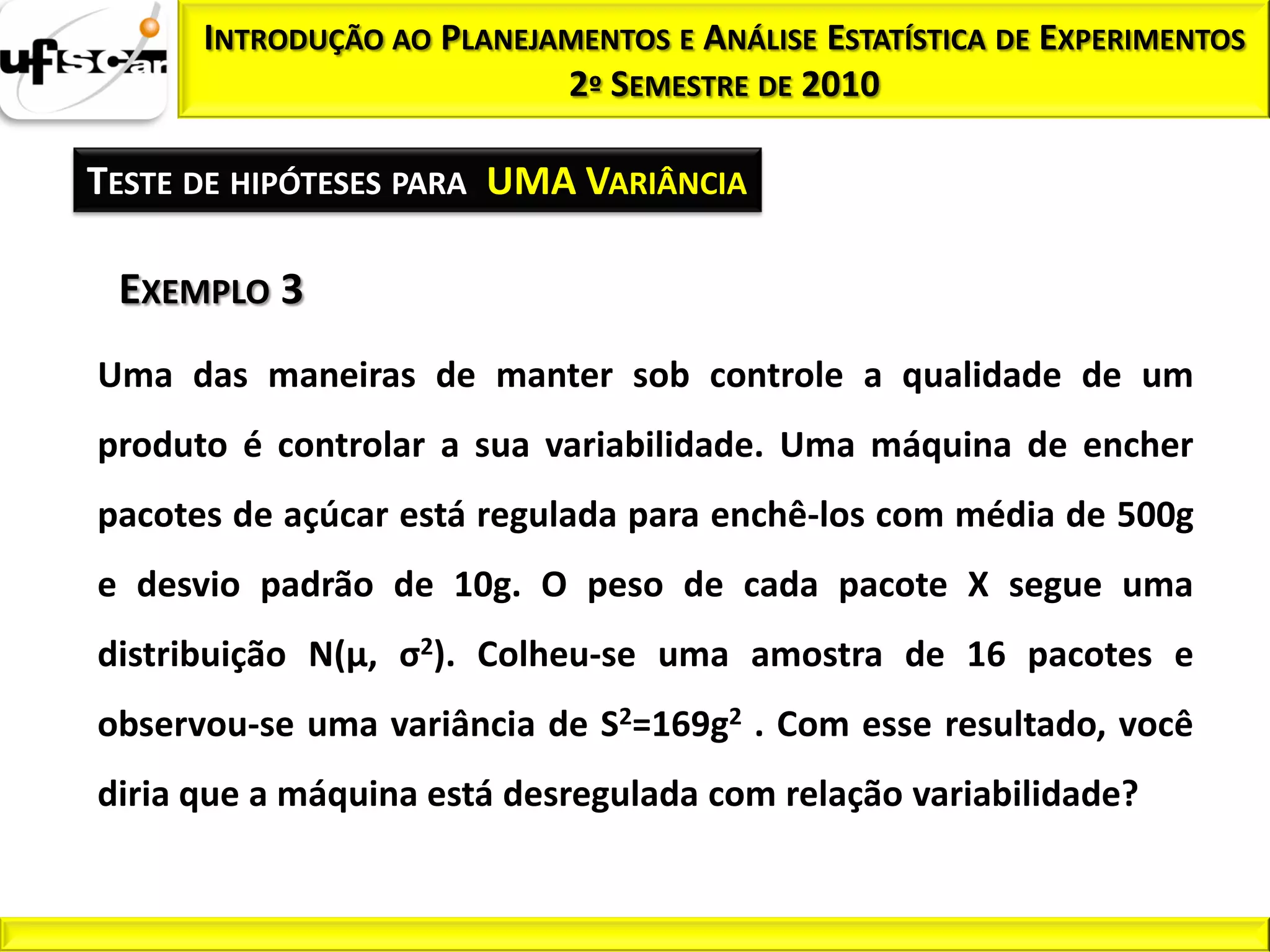 INTRODUÇÃO AO PLANEJAMENTOS E ANÁLISE ESTATÍSTICA DE EXPERIMENTOS
                           2º SEMESTRE DE 2010

TESTE DE HIPÓTESES PARA UMA VARIÂNCIA

 EXEMPLO 3
Uma das maneiras de manter sob controle a qualidade de um
produto é controlar a sua variabilidade. Uma máquina de encher
pacotes de açúcar está regulada para enchê-los com média de 500g
e desvio padrão de 10g. O peso de cada pacote X segue uma
distribuição N(μ, σ2). Colheu-se uma amostra de 16 pacotes e
observou-se uma variância de S2=169g2 . Com esse resultado, você
diria que a máquina está desregulada com relação variabilidade?
 