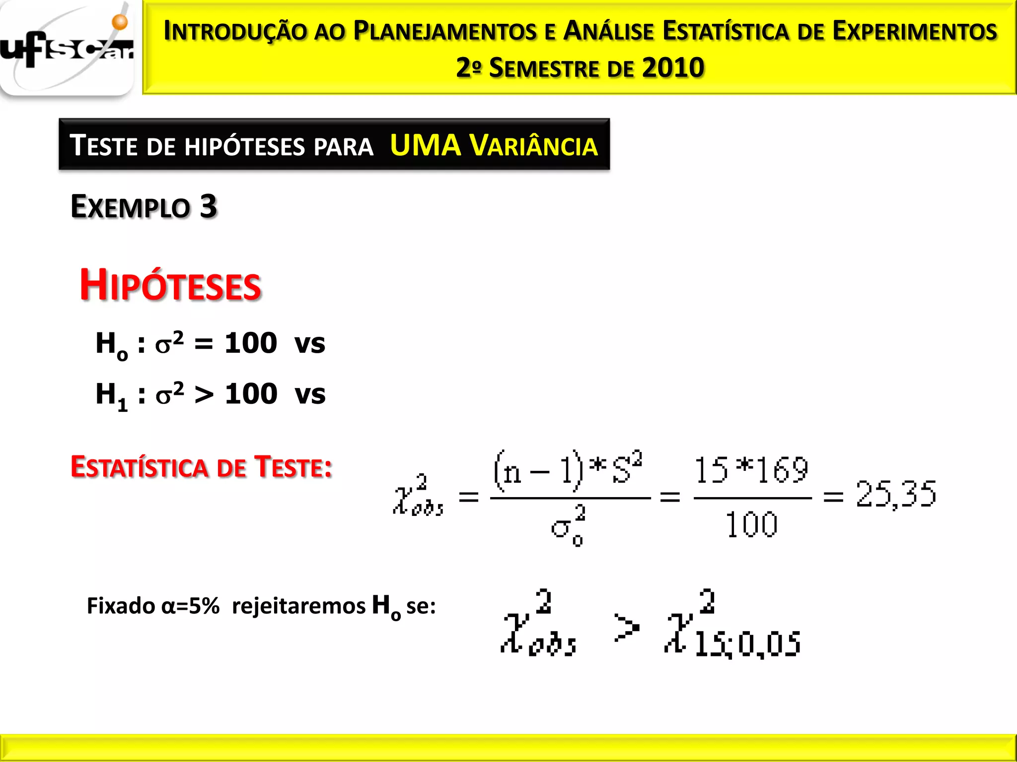 INTRODUÇÃO AO PLANEJAMENTOS E ANÁLISE ESTATÍSTICA DE EXPERIMENTOS
                              2º SEMESTRE DE 2010

TESTE DE HIPÓTESES PARA UMA VARIÂNCIA
EXEMPLO 3

HIPÓTESES
  Ho :   2   = 100 vs
  H1 :   2   > 100 vs

ESTATÍSTICA DE TESTE:



 Fixado α=5% rejeitaremos Ho se:
 