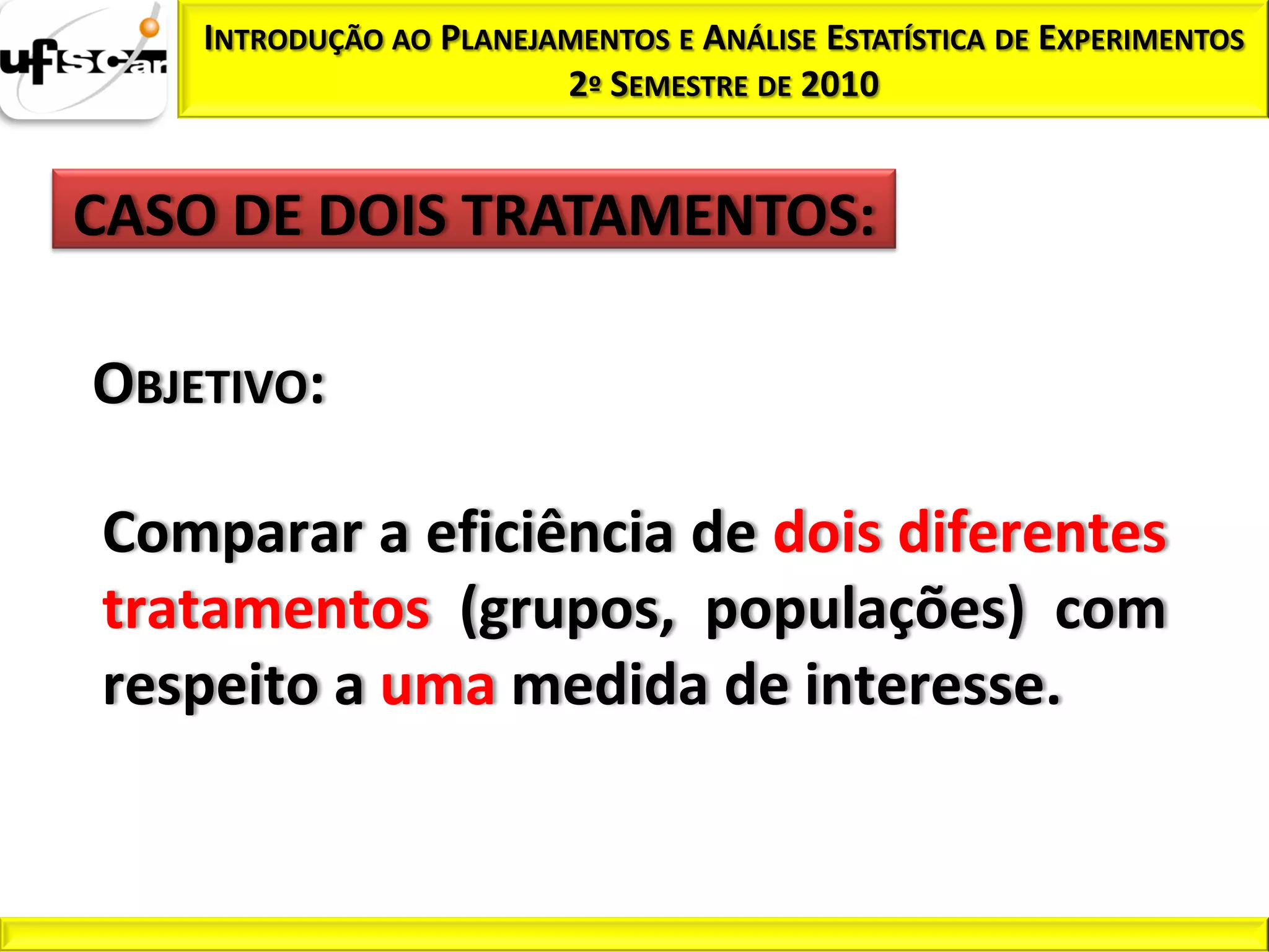 INTRODUÇÃO AO PLANEJAMENTOS E ANÁLISE ESTATÍSTICA DE EXPERIMENTOS
                         2º SEMESTRE DE 2010


CASO DE DOIS TRATAMENTOS:

OBJETIVO:

Comparar a eficiência de dois diferentes
tratamentos (grupos, populações) com
respeito a uma medida de interesse.
 