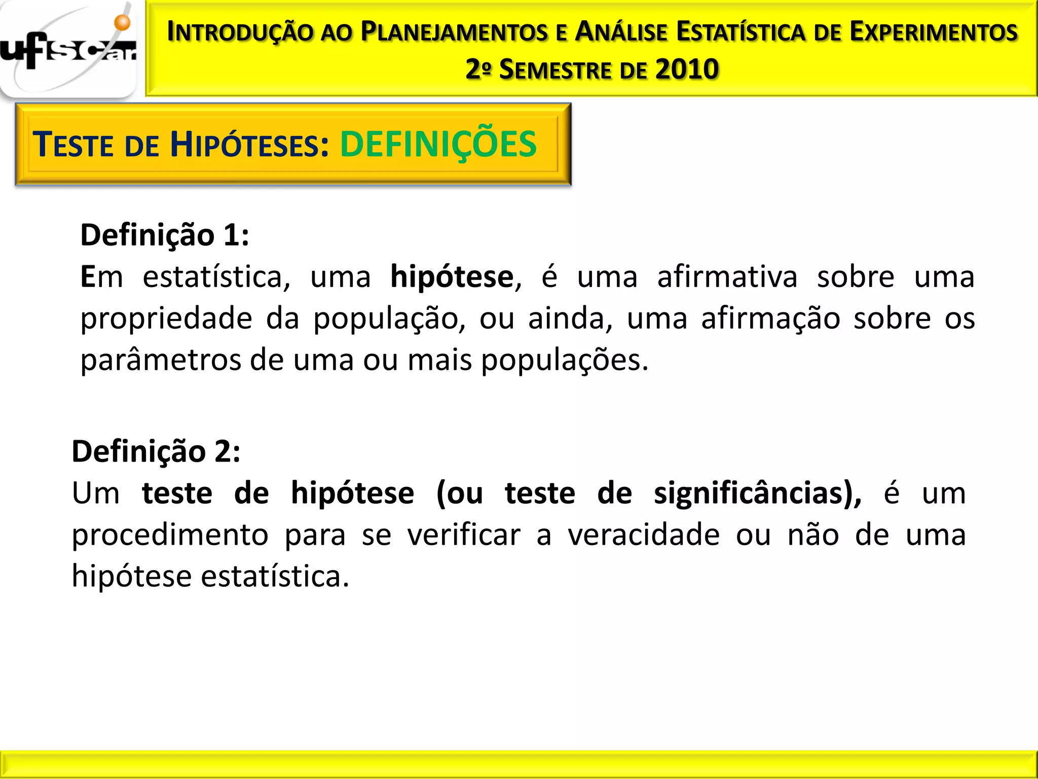 INTRODUÇÃO AO PLANEJAMENTOS E ANÁLISE ESTATÍSTICA DE EXPERIMENTOS
                             2º SEMESTRE DE 2010

TESTE DE HIPÓTESES: DEFINIÇÕES

  Definição 1:
  Em estatística, uma hipótese, é uma afirmativa sobre uma
  propriedade da população, ou ainda, uma afirmação sobre os
  parâmetros de uma ou mais populações.

  Definição 2:
  Um teste de hipótese (ou teste de significâncias), é um
  procedimento para se verificar a veracidade ou não de uma
  hipótese estatística.
 