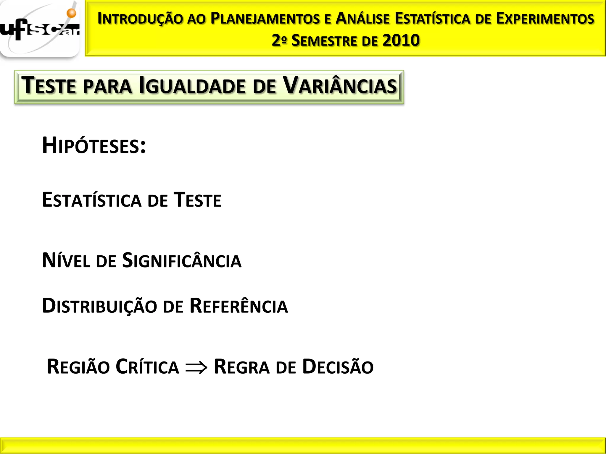 INTRODUÇÃO AO PLANEJAMENTOS E ANÁLISE ESTATÍSTICA DE EXPERIMENTOS
                            2º SEMESTRE DE 2010

TESTE PARA IGUALDADE DE VARIÂNCIAS

 HIPÓTESES:

 ESTATÍSTICA DE TESTE

 NÍVEL DE SIGNIFICÂNCIA
 DISTRIBUIÇÃO DE REFERÊNCIA

  REGIÃO CRÍTICA      REGRA DE DECISÃO
 