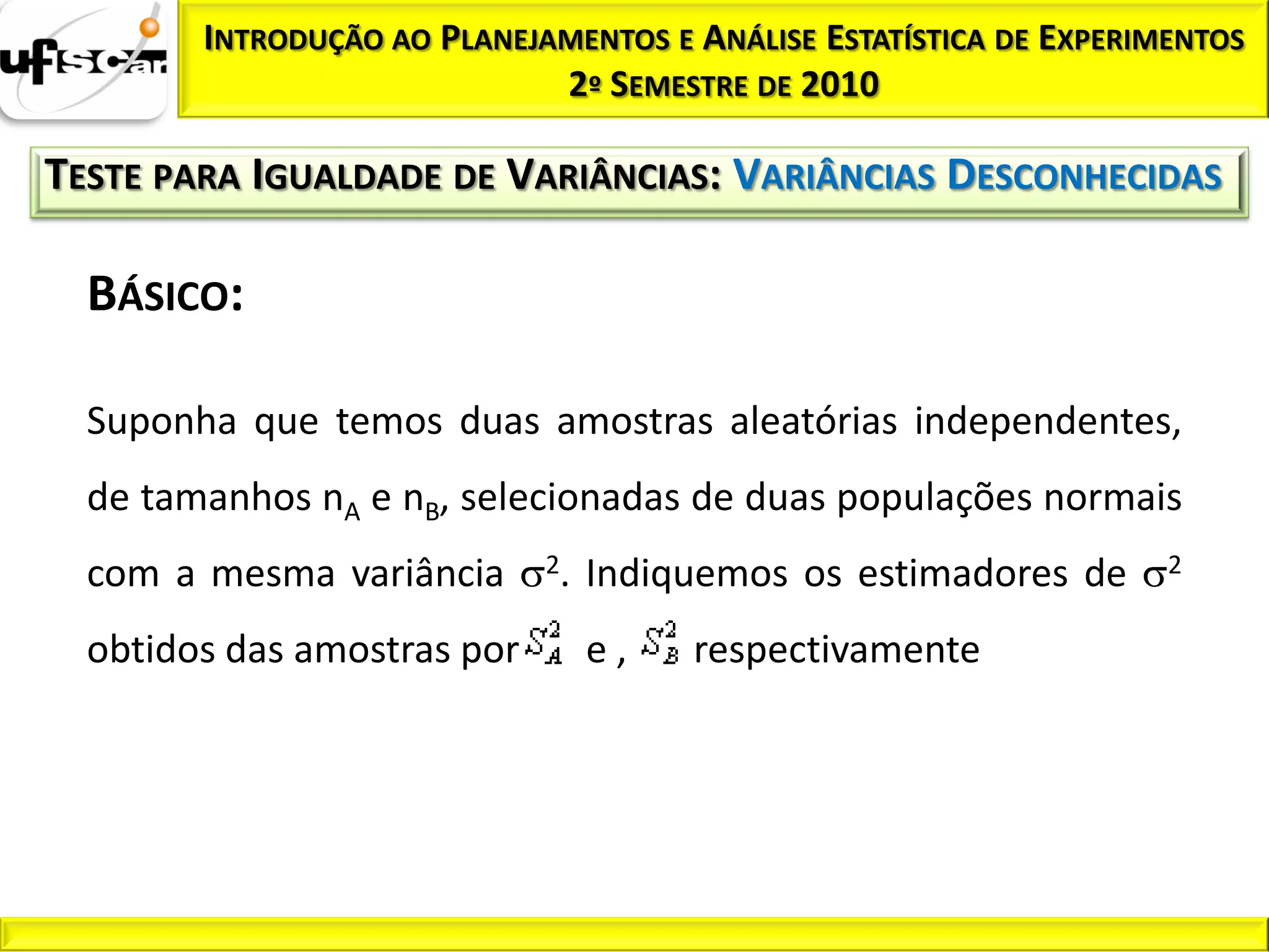 INTRODUÇÃO AO PLANEJAMENTOS E ANÁLISE ESTATÍSTICA DE EXPERIMENTOS
                             2º SEMESTRE DE 2010

TESTE PARA IGUALDADE DE VARIÂNCIAS: VARIÂNCIAS DESCONHECIDAS

  BÁSICO:

  Suponha que temos duas amostras aleatórias independentes,
  de tamanhos nA e nB, selecionadas de duas populações normais
  com a mesma variância      2.   Indiquemos os estimadores de      2


  obtidos das amostras por        e,   respectivamente
 