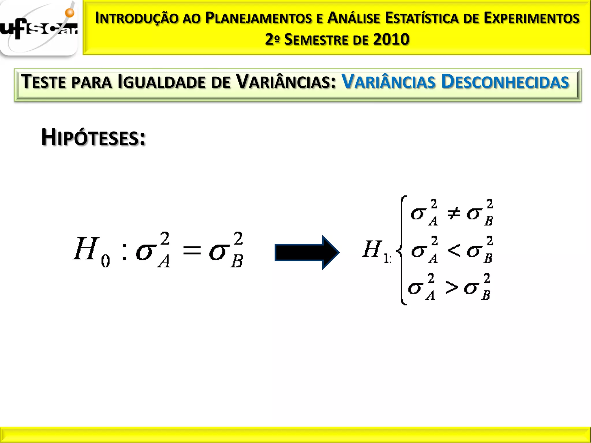 INTRODUÇÃO AO PLANEJAMENTOS E ANÁLISE ESTATÍSTICA DE EXPERIMENTOS
                             2º SEMESTRE DE 2010

TESTE PARA IGUALDADE DE VARIÂNCIAS: VARIÂNCIAS DESCONHECIDAS

  HIPÓTESES:
 