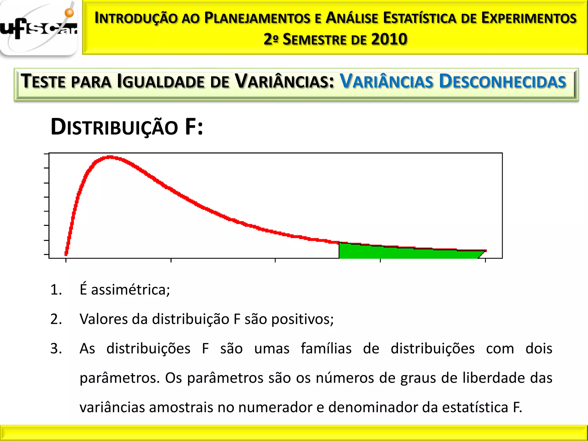 INTRODUÇÃO AO PLANEJAMENTOS E ANÁLISE ESTATÍSTICA DE EXPERIMENTOS
                               2º SEMESTRE DE 2010

TESTE PARA IGUALDADE DE VARIÂNCIAS: VARIÂNCIAS DESCONHECIDAS

   DISTRIBUIÇÃO F:




   1.   É assimétrica;
   2.   Valores da distribuição F são positivos;
   3.   As distribuições F são umas famílias de distribuições com dois
        parâmetros. Os parâmetros são os números de graus de liberdade das
        variâncias amostrais no numerador e denominador da estatística F.
 