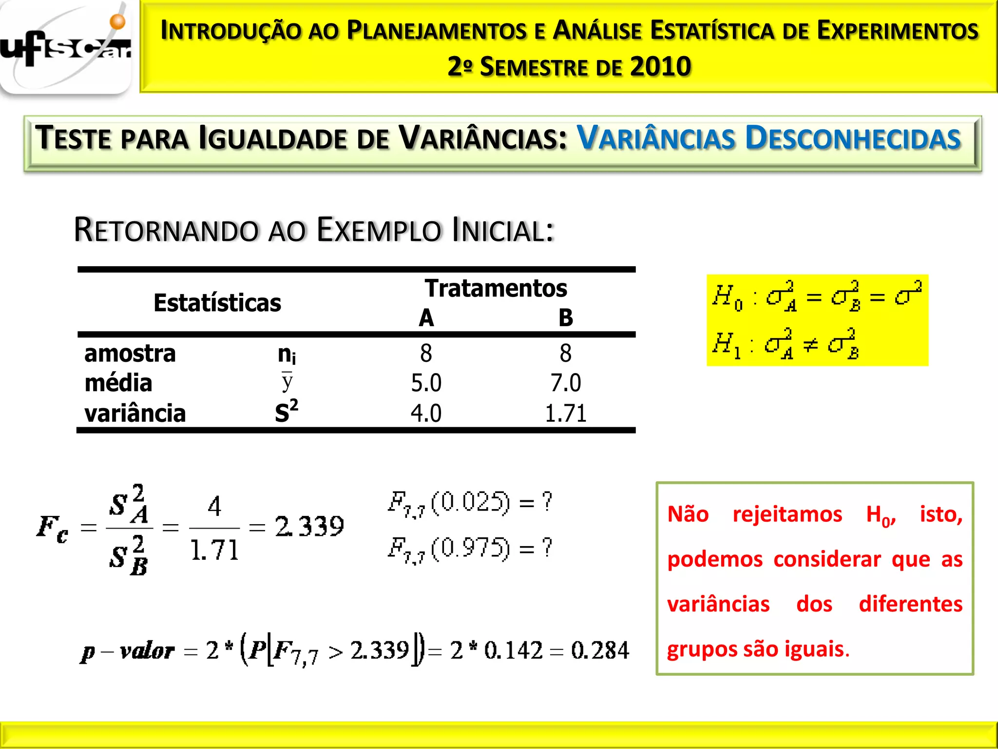 INTRODUÇÃO AO PLANEJAMENTOS E ANÁLISE ESTATÍSTICA DE EXPERIMENTOS
                              2º SEMESTRE DE 2010

TESTE PARA IGUALDADE DE VARIÂNCIAS: VARIÂNCIAS DESCONHECIDAS

  RETORNANDO AO EXEMPLO INICIAL:
                             Tratamentos
         Estatísticas
                             A          B
   amostra          ni       8          8
   média            y       5.0        7.0
   variância        S2      4.0       1.71



                                                 Não rejeitamos H0, isto,
                                                 podemos considerar que as
                                                 variâncias   dos     diferentes
                                                 grupos são iguais.
 
