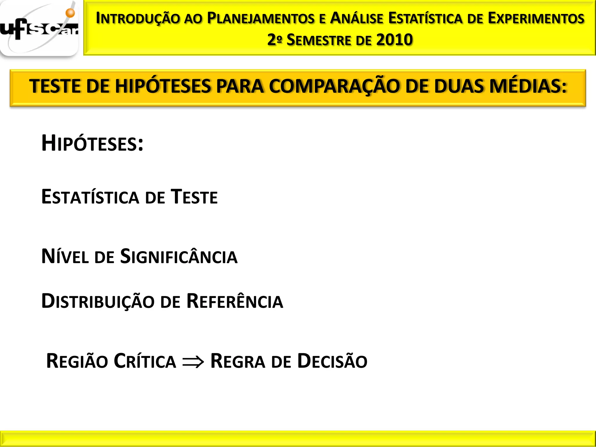 INTRODUÇÃO AO PLANEJAMENTOS E ANÁLISE ESTATÍSTICA DE EXPERIMENTOS
                            2º SEMESTRE DE 2010

TESTE DE HIPÓTESES PARA COMPARAÇÃO DE DUAS MÉDIAS:

 HIPÓTESES:

 ESTATÍSTICA DE TESTE

 NÍVEL DE SIGNIFICÂNCIA
 DISTRIBUIÇÃO DE REFERÊNCIA

 REGIÃO CRÍTICA       REGRA DE DECISÃO
 