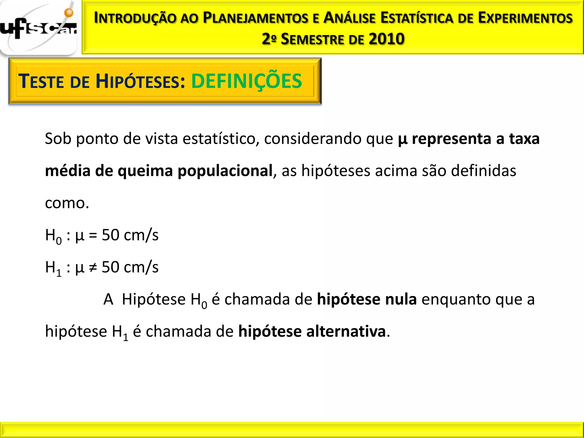 INTRODUÇÃO AO PLANEJAMENTOS E ANÁLISE ESTATÍSTICA DE EXPERIMENTOS
                               2º SEMESTRE DE 2010

TESTE DE HIPÓTESES: DEFINIÇÕES

  Sob ponto de vista estatístico, considerando que µ representa a taxa
  média de queima populacional, as hipóteses acima são definidas
  como.
  H0 : µ = 50 cm/s
  H1 : µ ≠ 50 cm/s
           A Hipótese H0 é chamada de hipótese nula enquanto que a
  hipótese H1 é chamada de hipótese alternativa.
 
