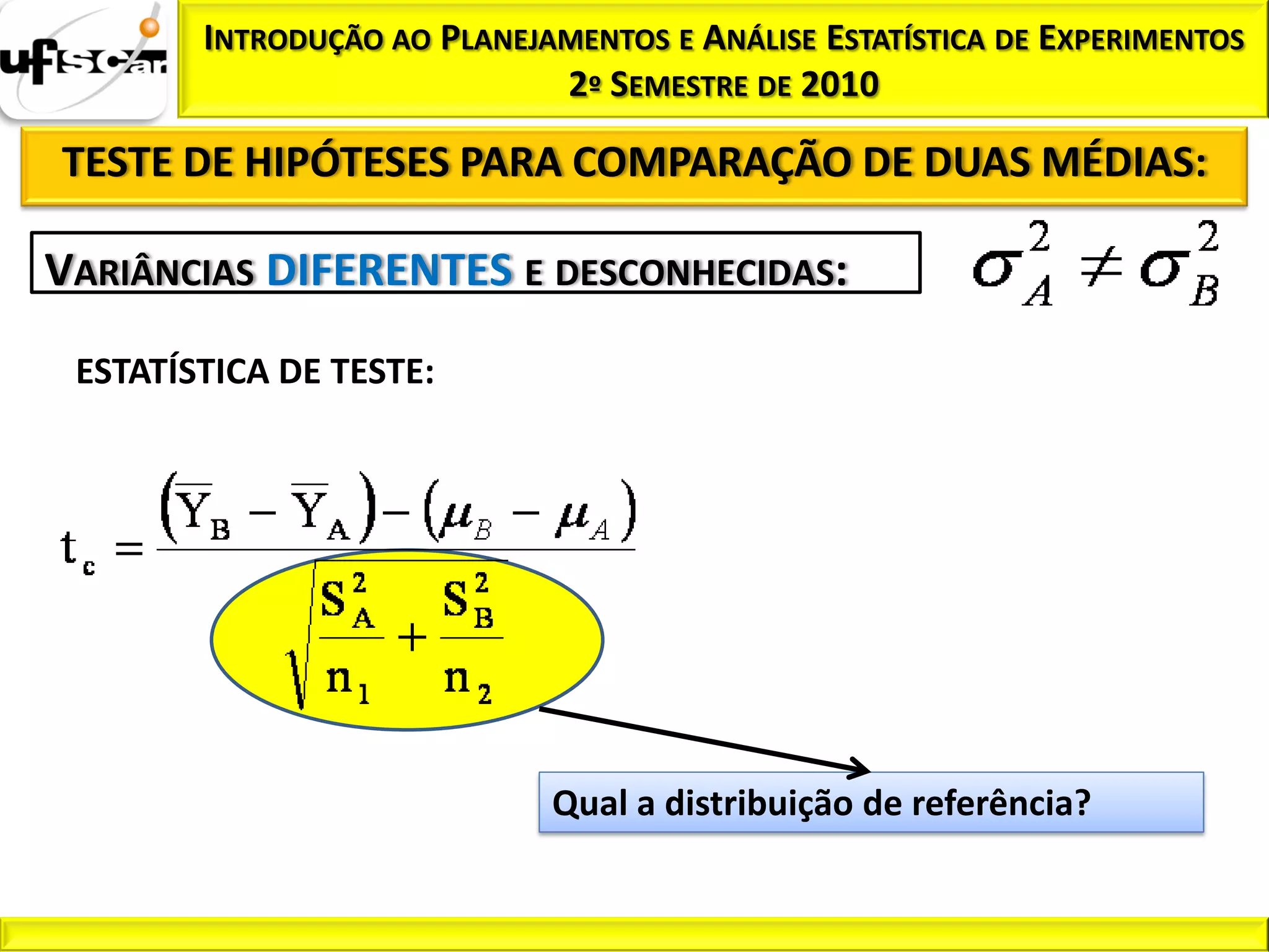INTRODUÇÃO AO PLANEJAMENTOS E ANÁLISE ESTATÍSTICA DE EXPERIMENTOS
                             2º SEMESTRE DE 2010

TESTE DE HIPÓTESES PARA COMPARAÇÃO DE DUAS MÉDIAS:

VARIÂNCIAS DIFERENTES E DESCONHECIDAS:
 ESTATÍSTICA DE TESTE:




                             Qual a distribuição de referência?
 