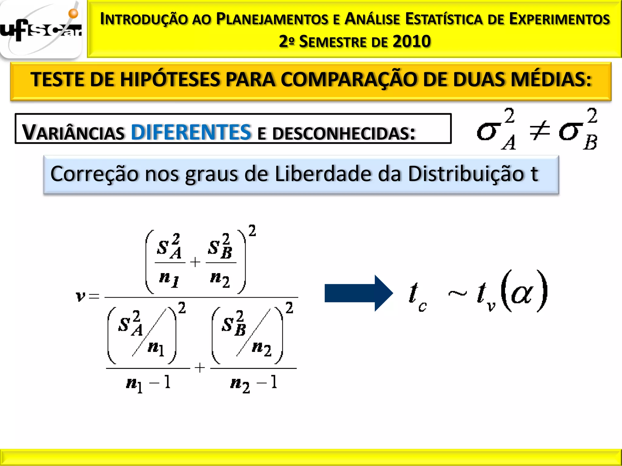 INTRODUÇÃO AO PLANEJAMENTOS E ANÁLISE ESTATÍSTICA DE EXPERIMENTOS
                            2º SEMESTRE DE 2010

TESTE DE HIPÓTESES PARA COMPARAÇÃO DE DUAS MÉDIAS:

VARIÂNCIAS DIFERENTES E DESCONHECIDAS:
  Correção nos graus de Liberdade da Distribuição t
 