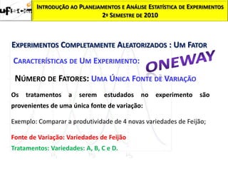 INTRODUÇÃO AO PLANEJAMENTOS E ANÁLISE ESTATÍSTICA DE EXPERIMENTOS
                             2º SEMESTRE DE 2010



EXPERIMENTOS COMPLETAMENTE ALEATORIZADOS : UM FATOR
CARACTERÍSTICAS DE UM EXPERIMENTO:

 NÚMERO DE FATORES: UMA ÚNICA FONTE DE VARIAÇÃO
Os   tratamentos   a   serem    estudados   no   experimento    são
provenientes de uma única fonte de variação:

Exemplo: Comparar a produtividade de 4 novas variedades de Feijão;

Fonte de Variação: Variedades de Feijão
Tratamentos: Variedades: A, B, C e D.
 