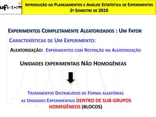 INTRODUÇÃO AO PLANEJAMENTOS E ANÁLISE ESTATÍSTICA DE EXPERIMENTOS
                           2º SEMESTRE DE 2010



EXPERIMENTOS COMPLETAMENTE ALEATORIZADOS : UM FATOR
CARACTERÍSTICAS DE UM EXPERIMENTO:
ALEATORIZAÇÃO: EXPERIMENTOS COM RESTRIÇÃO NA ALEATORIZAÇÃO

    UNIDADES EXPERIMENTAIS NÃO HOMOGÊNEAS



        TRATAMENTOS DISTRIBUÍDOS DE FORMA ALEATÓRIAS
     AS UNIDADES EXPERIMENTAIS DENTRO DE SUB-GRUPOS
                  HOMEGÊNEOS (BLOCOS)
 