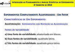 INTRODUÇÃO AO PLANEJAMENTOS E ANÁLISE ESTATÍSTICA DE EXPERIMENTOS
                            2º SEMESTRE DE 2010



EXPERIMENTOS COMPLETAMENTE ALEATORIZADOS : UM FATOR
CARACTERÍSTICAS DE UM EXPERIMENTO:
ALEATORIZAÇÃO: EXPERIMENTOS COM RESTRIÇÃO NA ALEATORIZAÇÃO

Fontes de Variabilidade
a) Uma fonte de variabilidade: aleatorizado em blocos.
b) Duas fontes de variabilidade: quadrado latino.
c) Três fontes de variabilidade: quadrado greco-latino.
 