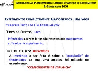 INTRODUÇÃO AO PLANEJAMENTOS E ANÁLISE ESTATÍSTICA DE EXPERIMENTOS
                           2º SEMESTRE DE 2010



EXPERIMENTOS COMPLETAMENTE ALEATORIZADOS : UM FATOR
CARACTERÍSTICAS DE UM EXPERIMENTO:
TIPOS DE EFEITOS: FIXO
 Inferências a serem feitas são restritas aos tratamentos
 utilizados no experimento.

TIPOS DE EFEITOS: ALEATÓRIOS
  A inferência a ser feita é sobre a “população” de
  tratamentos da qual uma amostra foi utilizada no
  experimento.
              “COMPONENTES DE VARIÂNCIA”
 