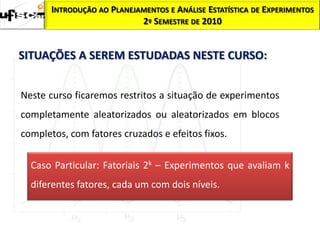 INTRODUÇÃO AO PLANEJAMENTOS E ANÁLISE ESTATÍSTICA DE EXPERIMENTOS
                            2º SEMESTRE DE 2010


SITUAÇÕES A SEREM ESTUDADAS NESTE CURSO:


Neste curso ficaremos restritos a situação de experimentos
completamente aleatorizados ou aleatorizados em blocos
completos, com fatores cruzados e efeitos fixos.

  Caso Particular: Fatoriais 2k – Experimentos que avaliam k
  diferentes fatores, cada um com dois níveis.
 