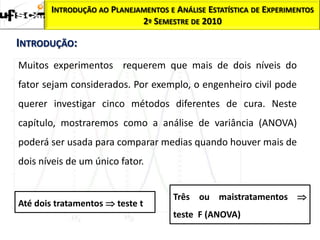 INTRODUÇÃO AO PLANEJAMENTOS E ANÁLISE ESTATÍSTICA DE EXPERIMENTOS
                            2º SEMESTRE DE 2010

INTRODUÇÃO:
Muitos experimentos requerem que mais de dois níveis do
fator sejam considerados. Por exemplo, o engenheiro civil pode
querer investigar cinco métodos diferentes de cura. Neste
capítulo, mostraremos como a análise de variância (ANOVA)
poderá ser usada para comparar medias quando houver mais de
dois níveis de um único fator.


                                     Três ou maistratamentos 
Até dois tratamentos  teste t
                                     teste F (ANOVA)
 