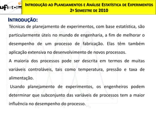 INTRODUÇÃO AO PLANEJAMENTOS E ANÁLISE ESTATÍSTICA DE EXPERIMENTOS
                            2º SEMESTRE DE 2010

INTRODUÇÃO:
Técnicas de planejamento de experimentos, com base estatística, são
particularmente úteis no mundo de engenharia, a fim de melhorar o
desempenho de um processo de fabricação. Elas têm também
aplicação extensiva no desenvolvimento de novos processos.
A maioria dos processos pode ser descrita em termos de muitas
variáveis controláveis, tais como temperatura, pressão e taxa de
alimentação.
Usando planejamento de experimentos, os engenheiros podem
determinar que subconjunto das variáveis de processos tem a maior
influência no desempenho do processo.
 