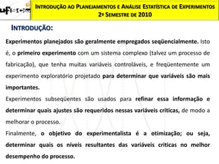 INTRODUÇÃO AO PLANEJAMENTOS E ANÁLISE ESTATÍSTICA DE EXPERIMENTOS
                               2º SEMESTRE DE 2010

  INTRODUÇÃO:
Experimentos planejados são geralmente empregados seqüencialmente. Isto
é, o primeiro experimento com um sistema complexo (talvez um processo de
fabricação), que tenha muitas variáveis controláveis, e freqüentemente um
experimento exploratório projetado para determinar que variáveis são mais
importantes.
Experimentos subseqüentes são usados para refinar essa informação e
determinar quais ajustes são requeridos nessas variáveis criticas, de modo a
melhorar o processo.
Finalmente, o objetivo do experimentalista é a otimização; ou seja,
determinar quais os níveis resultantes das variáveis criticas no melhor
desempenho do processo.
 