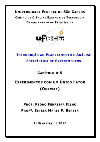UNIVERSIDADE FEDERAL      DE   SÃO CARLOS
CENTRO DE CIÊNCIAS EXATAS E DE TECNOLOGIA
      DEPARTAMENTO DE ESTATÍSTICA




INTRODUÇÃO    AO   PLANEJAMENTO    E   ANÁLISE
      ESTATÍSTICA   DE   EXPERIMENTOS


             CAPÍTULO # 5

EXPERIMENTOS     COM UM    ÚNICO FATOR
              (ONEWAY)



    PROF. PEDRO FERREIRA FILHO
   PROFa. ESTELA MARIS P. BERETA


          2º SEMESTRE DE 2010
 