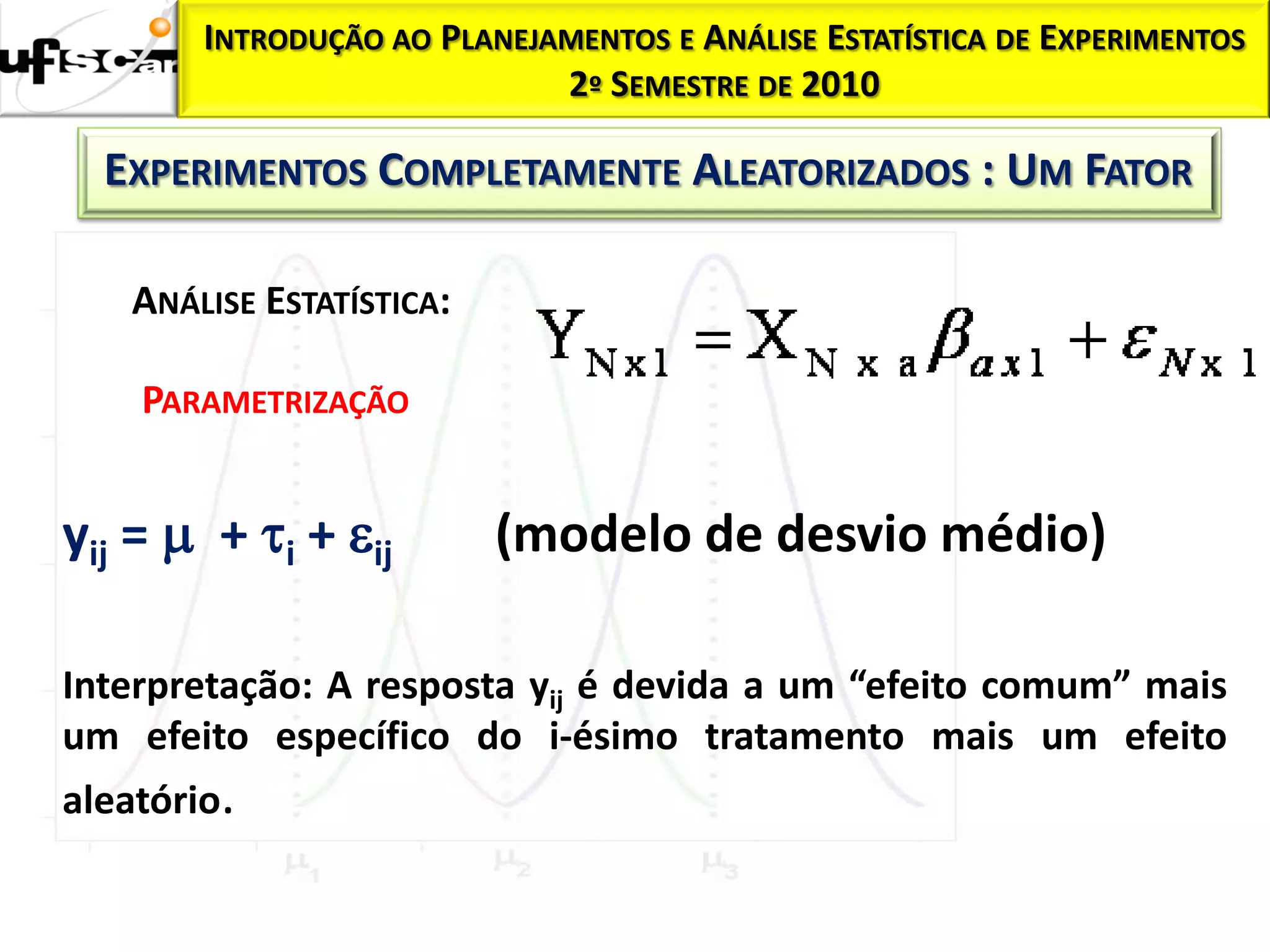 INTRODUÇÃO AO PLANEJAMENTOS E ANÁLISE ESTATÍSTICA DE EXPERIMENTOS
                             2º SEMESTRE DE 2010

  EXPERIMENTOS COMPLETAMENTE ALEATORIZADOS : UM FATOR

    ANÁLISE ESTATÍSTICA:

    PARAMETRIZAÇÃO


yij =  + i + ij         (modelo de desvio médio)

Interpretação: A resposta yij é devida a um “efeito comum” mais
um efeito específico do i-ésimo tratamento mais um efeito
aleatório.
 