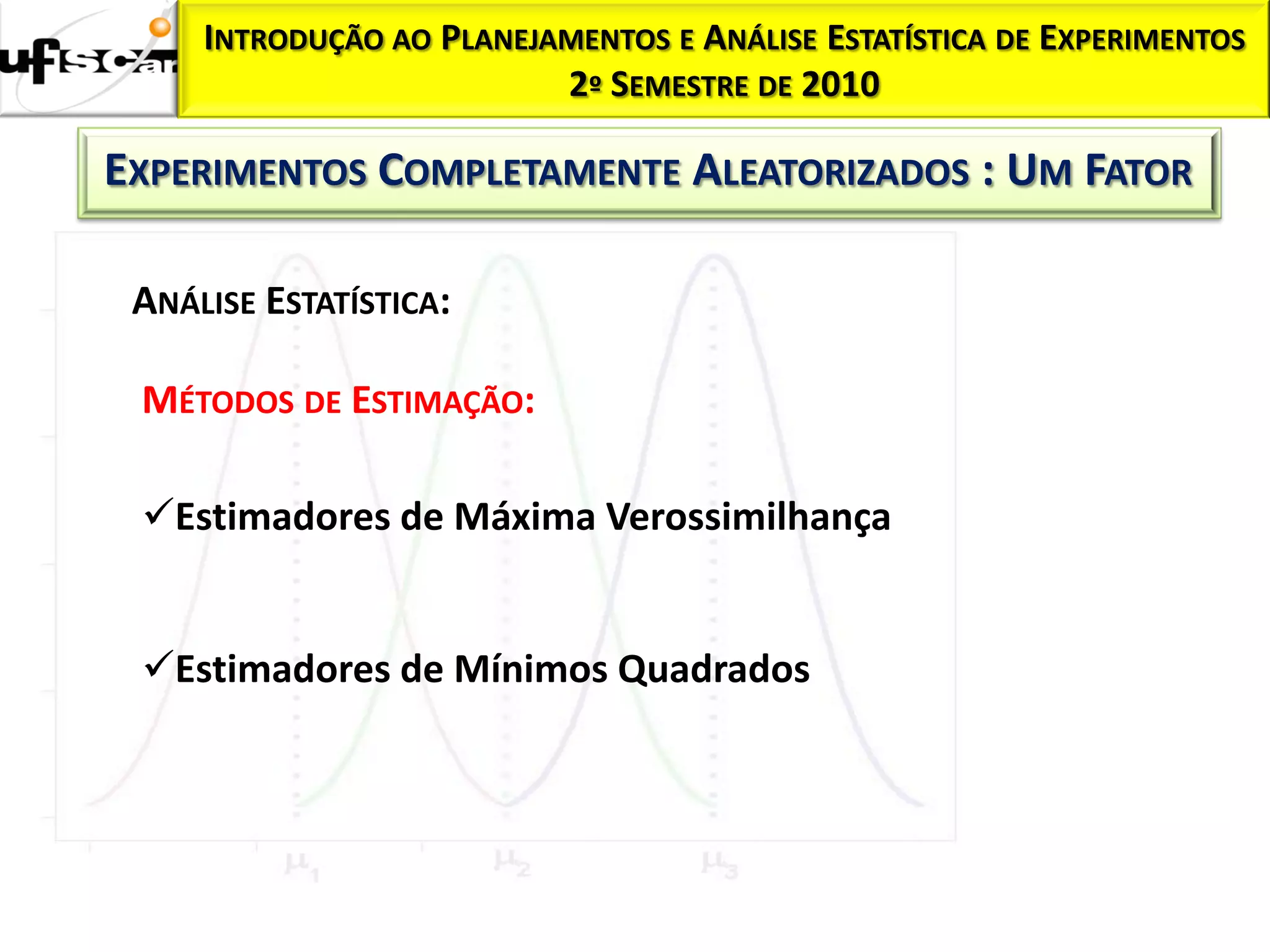 INTRODUÇÃO AO PLANEJAMENTOS E ANÁLISE ESTATÍSTICA DE EXPERIMENTOS
                          2º SEMESTRE DE 2010

EXPERIMENTOS COMPLETAMENTE ALEATORIZADOS : UM FATOR

 ANÁLISE ESTATÍSTICA:

 MÉTODOS DE ESTIMAÇÃO:

 Estimadores de Máxima Verossimilhança


 Estimadores de Mínimos Quadrados
 