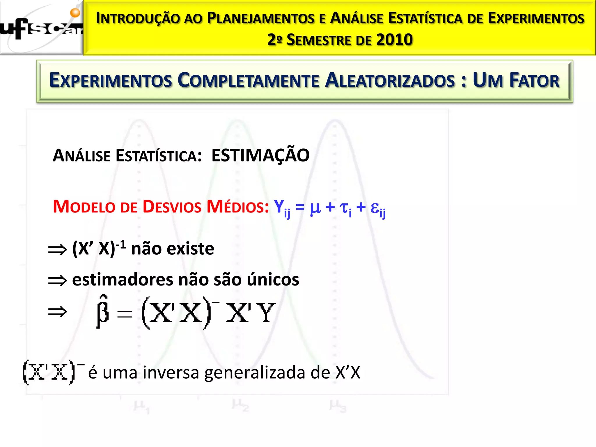 INTRODUÇÃO AO PLANEJAMENTOS E ANÁLISE ESTATÍSTICA DE EXPERIMENTOS
                          2º SEMESTRE DE 2010

EXPERIMENTOS COMPLETAMENTE ALEATORIZADOS : UM FATOR


ANÁLISE ESTATÍSTICA: ESTIMAÇÃO

MODELO DE DESVIOS MÉDIOS: Yij =  + i + ij

 (X’ X)-1 não existe
 estimadores não são únicos



     é uma inversa generalizada de X’X
 