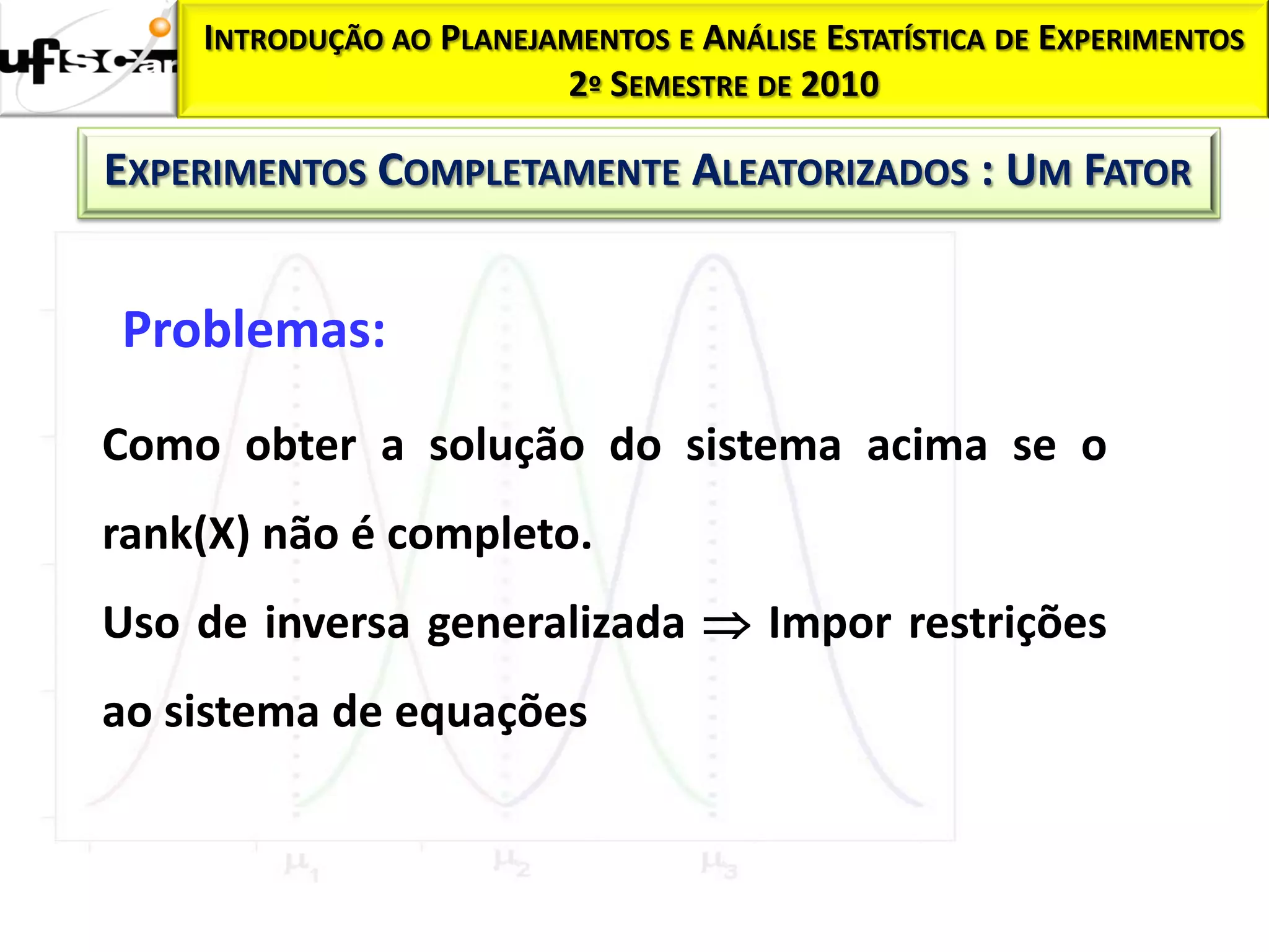 INTRODUÇÃO AO PLANEJAMENTOS E ANÁLISE ESTATÍSTICA DE EXPERIMENTOS
                         2º SEMESTRE DE 2010

EXPERIMENTOS COMPLETAMENTE ALEATORIZADOS : UM FATOR


Problemas:
Como obter a solução do sistema acima se o
rank(X) não é completo.
Uso de inversa generalizada  Impor restrições
ao sistema de equações
 