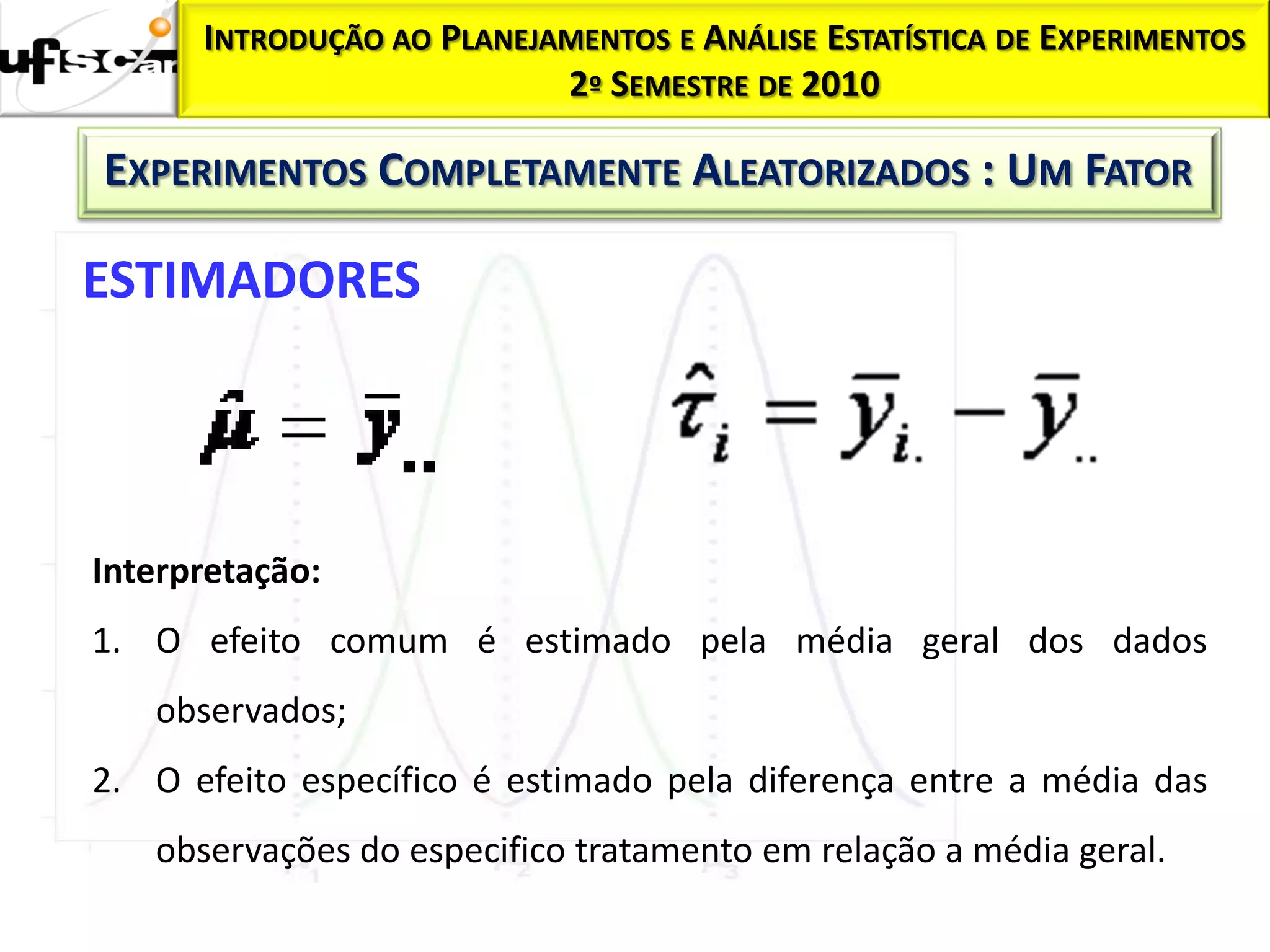 INTRODUÇÃO AO PLANEJAMENTOS E ANÁLISE ESTATÍSTICA DE EXPERIMENTOS
                           2º SEMESTRE DE 2010

EXPERIMENTOS COMPLETAMENTE ALEATORIZADOS : UM FATOR

ESTIMADORES




Interpretação:
1. O efeito comum é estimado pela média geral dos dados
   observados;
2. O efeito específico é estimado pela diferença entre a média das
   observações do especifico tratamento em relação a média geral.
 