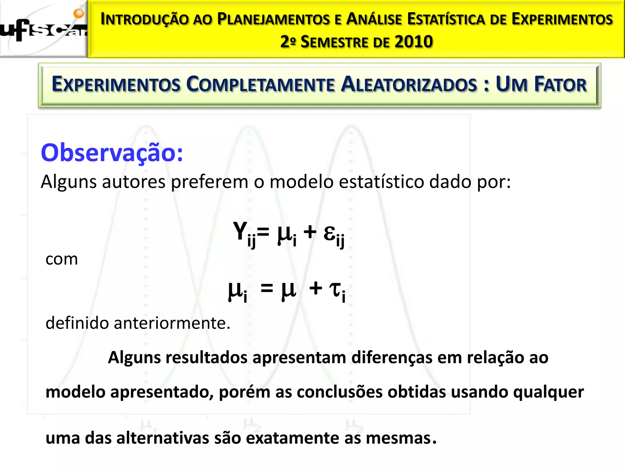 INTRODUÇÃO AO PLANEJAMENTOS E ANÁLISE ESTATÍSTICA DE EXPERIMENTOS
                           2º SEMESTRE DE 2010

 EXPERIMENTOS COMPLETAMENTE ALEATORIZADOS : UM FATOR

Observação:
Alguns autores preferem o modelo estatístico dado por:

                          Yij= i + ij
com
                      i =  + i
definido anteriormente.
       Alguns resultados apresentam diferenças em relação ao
modelo apresentado, porém as conclusões obtidas usando qualquer

uma das alternativas são exatamente as mesmas.
 