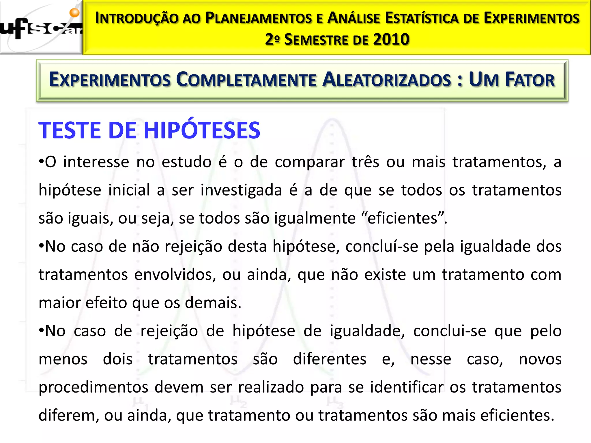 INTRODUÇÃO AO PLANEJAMENTOS E ANÁLISE ESTATÍSTICA DE EXPERIMENTOS
                            2º SEMESTRE DE 2010

 EXPERIMENTOS COMPLETAMENTE ALEATORIZADOS : UM FATOR

TESTE DE HIPÓTESES
•O interesse no estudo é o de comparar três ou mais tratamentos, a
hipótese inicial a ser investigada é a de que se todos os tratamentos
são iguais, ou seja, se todos são igualmente “eficientes”.
•No caso de não rejeição desta hipótese, concluí-se pela igualdade dos
tratamentos envolvidos, ou ainda, que não existe um tratamento com
maior efeito que os demais.
•No caso de rejeição de hipótese de igualdade, conclui-se que pelo
menos dois tratamentos são diferentes e, nesse caso, novos
procedimentos devem ser realizado para se identificar os tratamentos
diferem, ou ainda, que tratamento ou tratamentos são mais eficientes.
 