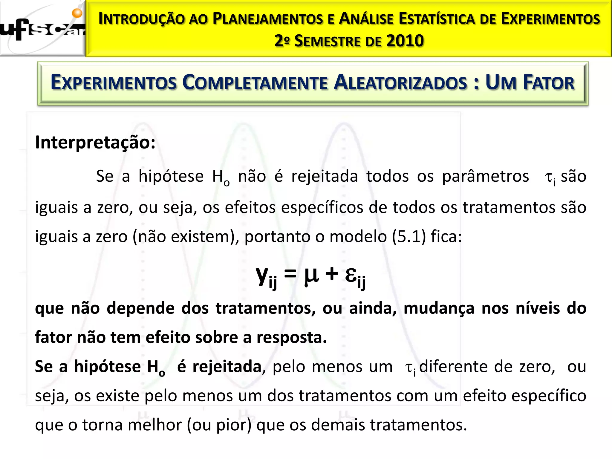 INTRODUÇÃO AO PLANEJAMENTOS E ANÁLISE ESTATÍSTICA DE EXPERIMENTOS
                             2º SEMESTRE DE 2010

  EXPERIMENTOS COMPLETAMENTE ALEATORIZADOS : UM FATOR

Interpretação:
        Se a hipótese Ho não é rejeitada todos os parâmetros i são
iguais a zero, ou seja, os efeitos específicos de todos os tratamentos são
iguais a zero (não existem), portanto o modelo (5.1) fica:

                             yij =  + ij
que não depende dos tratamentos, ou ainda, mudança nos níveis do
fator não tem efeito sobre a resposta.
Se a hipótese Ho é rejeitada, pelo menos um i diferente de zero, ou
seja, os existe pelo menos um dos tratamentos com um efeito específico
que o torna melhor (ou pior) que os demais tratamentos.
 
