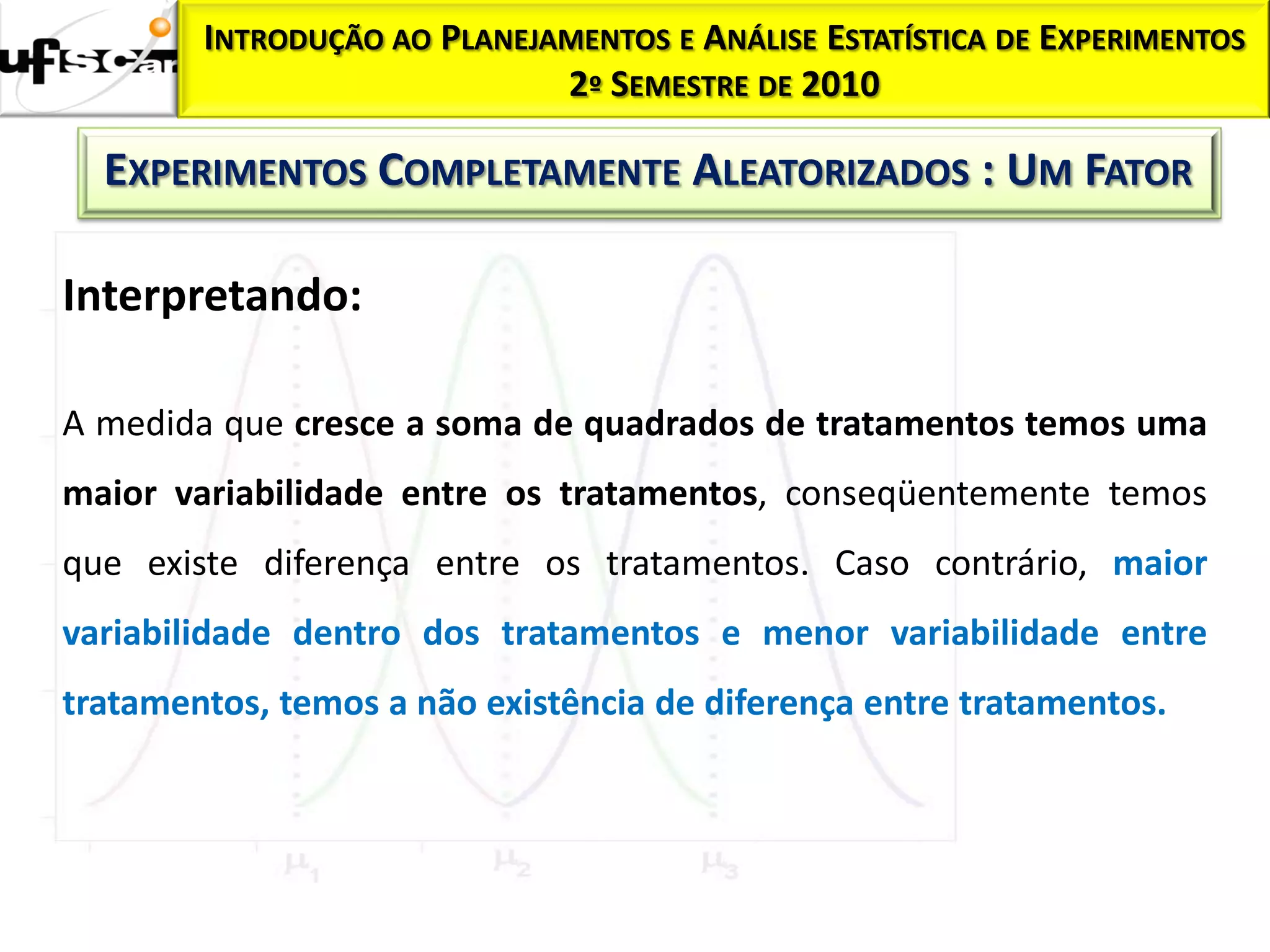 INTRODUÇÃO AO PLANEJAMENTOS E ANÁLISE ESTATÍSTICA DE EXPERIMENTOS
                             2º SEMESTRE DE 2010

  EXPERIMENTOS COMPLETAMENTE ALEATORIZADOS : UM FATOR

Interpretando:

A medida que cresce a soma de quadrados de tratamentos temos uma
maior variabilidade entre os tratamentos, conseqüentemente temos
que existe diferença entre os tratamentos. Caso contrário, maior
variabilidade dentro dos tratamentos e menor variabilidade entre
tratamentos, temos a não existência de diferença entre tratamentos.
 