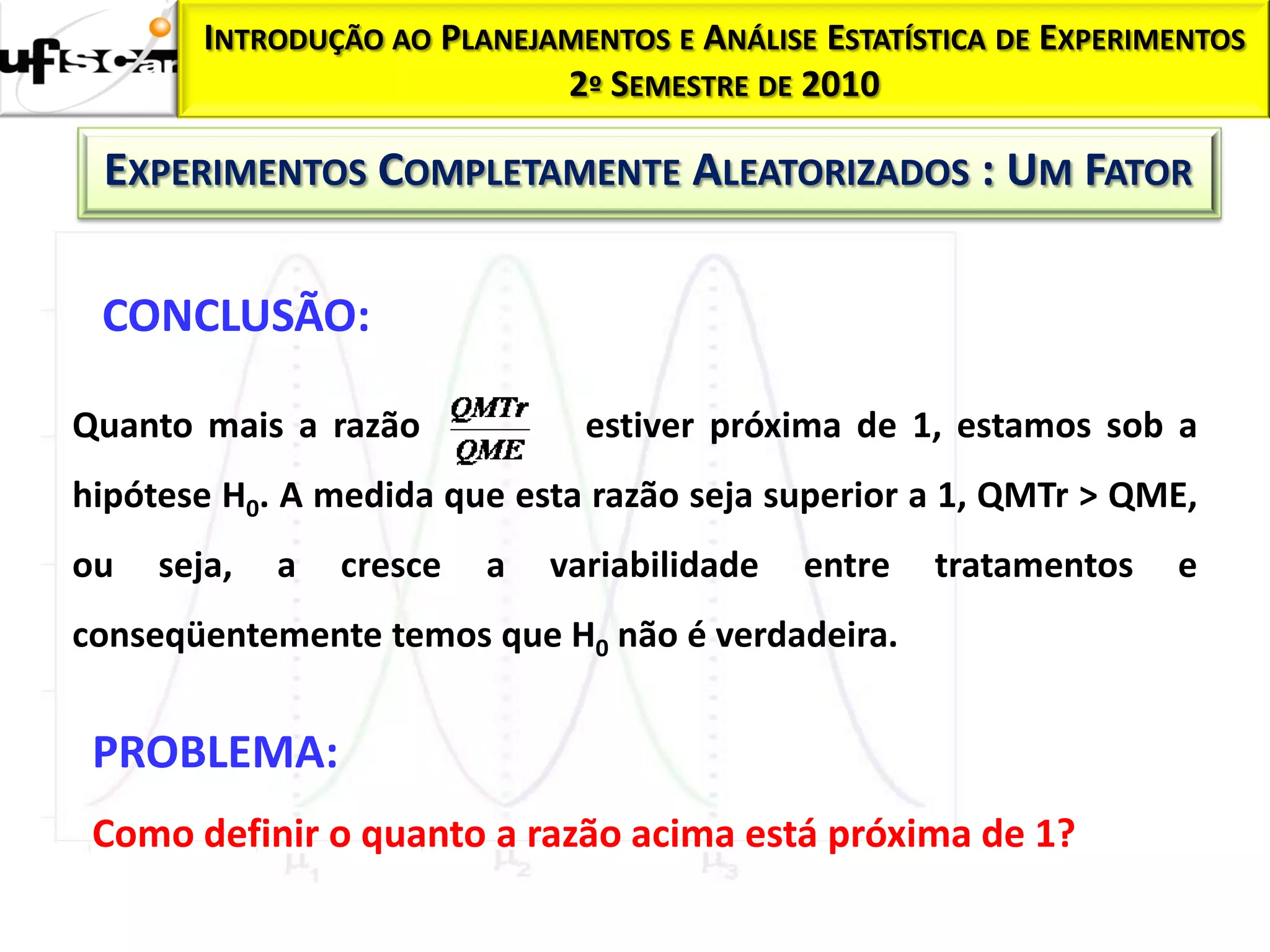 INTRODUÇÃO AO PLANEJAMENTOS E ANÁLISE ESTATÍSTICA DE EXPERIMENTOS
                             2º SEMESTRE DE 2010

 EXPERIMENTOS COMPLETAMENTE ALEATORIZADOS : UM FATOR

 CONCLUSÃO:

Quanto mais a razão             estiver próxima de 1, estamos sob a
hipótese H0. A medida que esta razão seja superior a 1, QMTr > QME,
ou   seja,   a   cresce   a   variabilidade   entre   tratamentos   e
conseqüentemente temos que H0 não é verdadeira.


 PROBLEMA:
 Como definir o quanto a razão acima está próxima de 1?
 