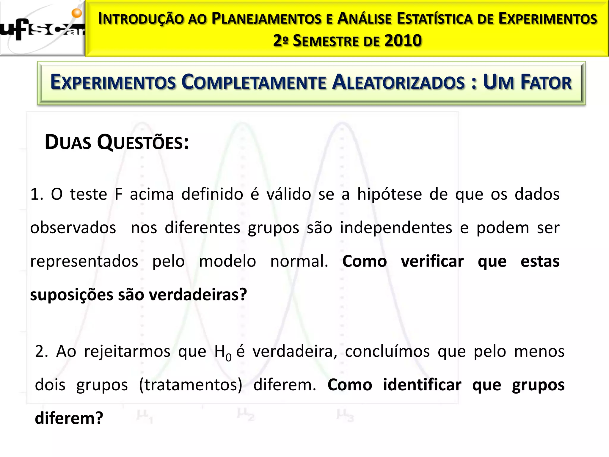INTRODUÇÃO AO PLANEJAMENTOS E ANÁLISE ESTATÍSTICA DE EXPERIMENTOS
                             2º SEMESTRE DE 2010

  EXPERIMENTOS COMPLETAMENTE ALEATORIZADOS : UM FATOR

 DUAS QUESTÕES:

1. O teste F acima definido é válido se a hipótese de que os dados
observados nos diferentes grupos são independentes e podem ser
representados pelo modelo normal. Como verificar que estas
suposições são verdadeiras?


2. Ao rejeitarmos que H0 é verdadeira, concluímos que pelo menos
dois grupos (tratamentos) diferem. Como identificar que grupos
diferem?
 